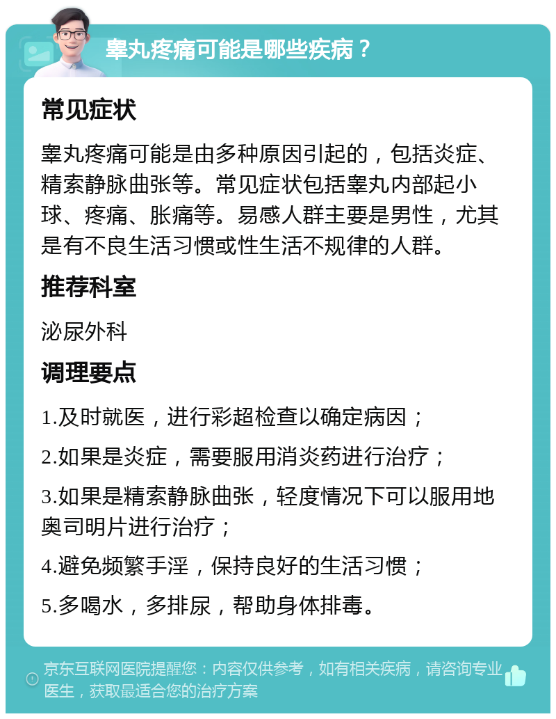 睾丸疼痛可能是哪些疾病？ 常见症状 睾丸疼痛可能是由多种原因引起的，包括炎症、精索静脉曲张等。常见症状包括睾丸内部起小球、疼痛、胀痛等。易感人群主要是男性，尤其是有不良生活习惯或性生活不规律的人群。 推荐科室 泌尿外科 调理要点 1.及时就医，进行彩超检查以确定病因； 2.如果是炎症，需要服用消炎药进行治疗； 3.如果是精索静脉曲张，轻度情况下可以服用地奥司明片进行治疗； 4.避免频繁手淫，保持良好的生活习惯； 5.多喝水，多排尿，帮助身体排毒。