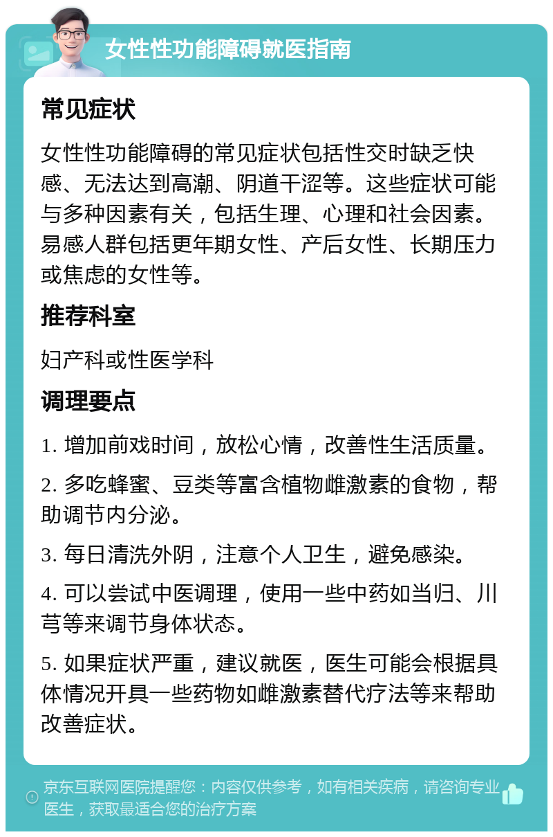 女性性功能障碍就医指南 常见症状 女性性功能障碍的常见症状包括性交时缺乏快感、无法达到高潮、阴道干涩等。这些症状可能与多种因素有关，包括生理、心理和社会因素。易感人群包括更年期女性、产后女性、长期压力或焦虑的女性等。 推荐科室 妇产科或性医学科 调理要点 1. 增加前戏时间，放松心情，改善性生活质量。 2. 多吃蜂蜜、豆类等富含植物雌激素的食物，帮助调节内分泌。 3. 每日清洗外阴，注意个人卫生，避免感染。 4. 可以尝试中医调理，使用一些中药如当归、川芎等来调节身体状态。 5. 如果症状严重，建议就医，医生可能会根据具体情况开具一些药物如雌激素替代疗法等来帮助改善症状。