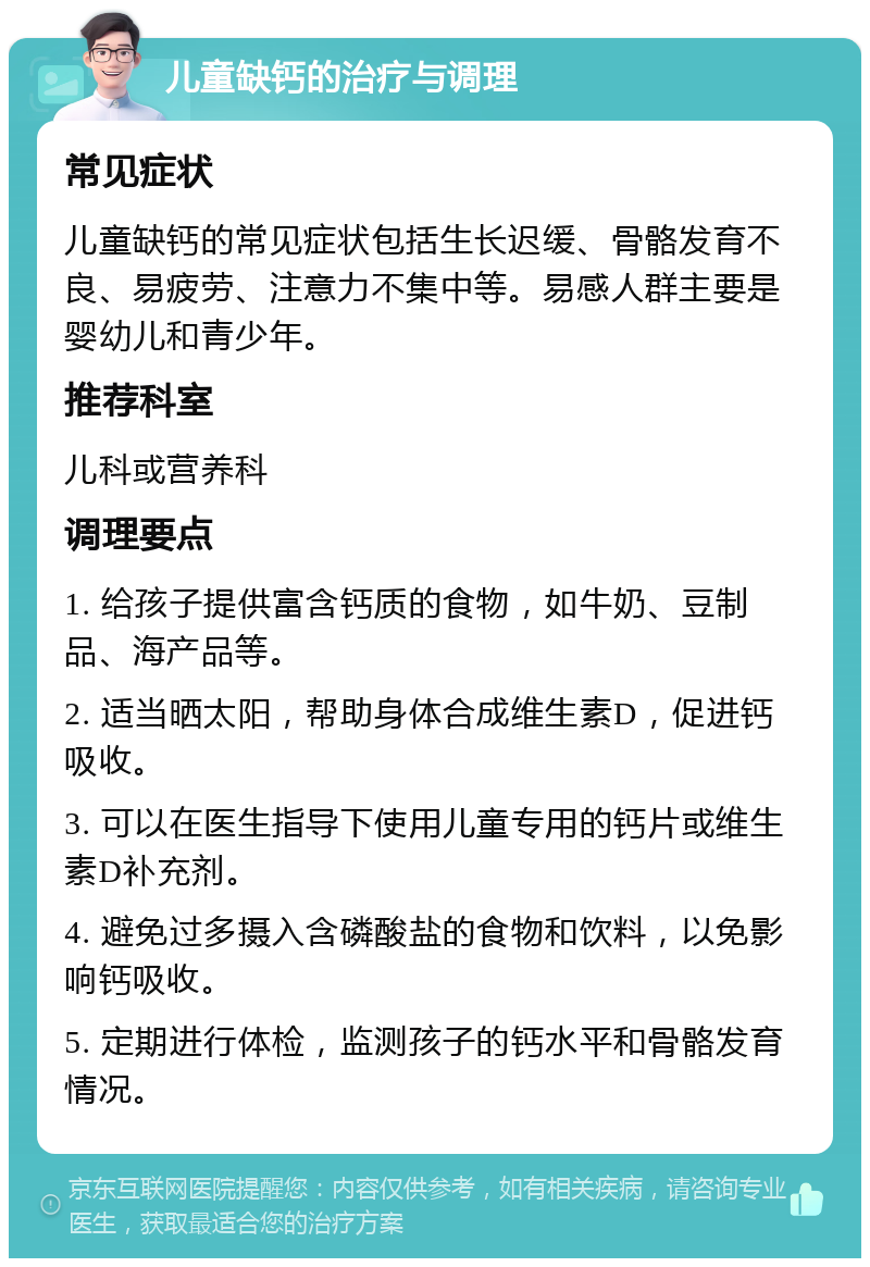 儿童缺钙的治疗与调理 常见症状 儿童缺钙的常见症状包括生长迟缓、骨骼发育不良、易疲劳、注意力不集中等。易感人群主要是婴幼儿和青少年。 推荐科室 儿科或营养科 调理要点 1. 给孩子提供富含钙质的食物，如牛奶、豆制品、海产品等。 2. 适当晒太阳，帮助身体合成维生素D，促进钙吸收。 3. 可以在医生指导下使用儿童专用的钙片或维生素D补充剂。 4. 避免过多摄入含磷酸盐的食物和饮料，以免影响钙吸收。 5. 定期进行体检，监测孩子的钙水平和骨骼发育情况。