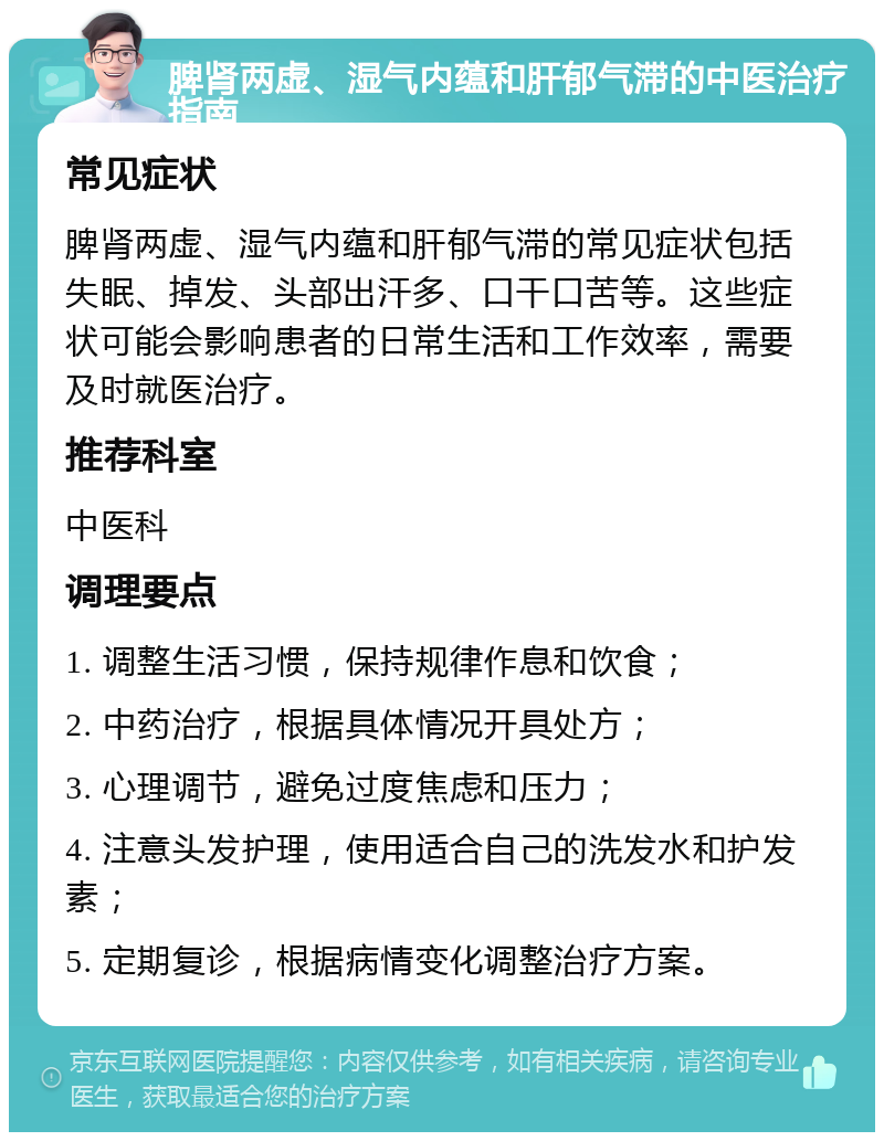 脾肾两虚、湿气内蕴和肝郁气滞的中医治疗指南 常见症状 脾肾两虚、湿气内蕴和肝郁气滞的常见症状包括失眠、掉发、头部出汗多、口干口苦等。这些症状可能会影响患者的日常生活和工作效率，需要及时就医治疗。 推荐科室 中医科 调理要点 1. 调整生活习惯，保持规律作息和饮食； 2. 中药治疗，根据具体情况开具处方； 3. 心理调节，避免过度焦虑和压力； 4. 注意头发护理，使用适合自己的洗发水和护发素； 5. 定期复诊，根据病情变化调整治疗方案。