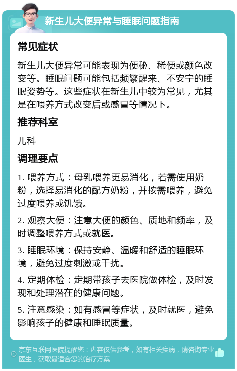 新生儿大便异常与睡眠问题指南 常见症状 新生儿大便异常可能表现为便秘、稀便或颜色改变等。睡眠问题可能包括频繁醒来、不安宁的睡眠姿势等。这些症状在新生儿中较为常见，尤其是在喂养方式改变后或感冒等情况下。 推荐科室 儿科 调理要点 1. 喂养方式：母乳喂养更易消化，若需使用奶粉，选择易消化的配方奶粉，并按需喂养，避免过度喂养或饥饿。 2. 观察大便：注意大便的颜色、质地和频率，及时调整喂养方式或就医。 3. 睡眠环境：保持安静、温暖和舒适的睡眠环境，避免过度刺激或干扰。 4. 定期体检：定期带孩子去医院做体检，及时发现和处理潜在的健康问题。 5. 注意感染：如有感冒等症状，及时就医，避免影响孩子的健康和睡眠质量。