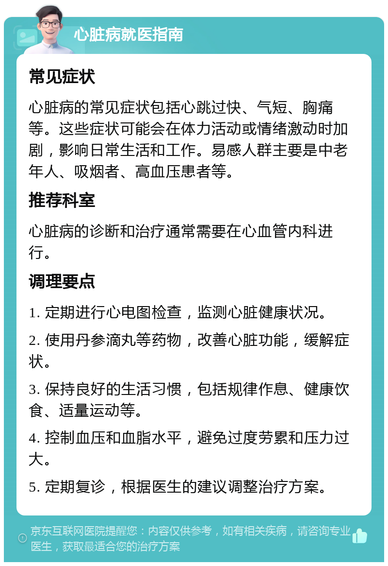 心脏病就医指南 常见症状 心脏病的常见症状包括心跳过快、气短、胸痛等。这些症状可能会在体力活动或情绪激动时加剧，影响日常生活和工作。易感人群主要是中老年人、吸烟者、高血压患者等。 推荐科室 心脏病的诊断和治疗通常需要在心血管内科进行。 调理要点 1. 定期进行心电图检查，监测心脏健康状况。 2. 使用丹参滴丸等药物，改善心脏功能，缓解症状。 3. 保持良好的生活习惯，包括规律作息、健康饮食、适量运动等。 4. 控制血压和血脂水平，避免过度劳累和压力过大。 5. 定期复诊，根据医生的建议调整治疗方案。