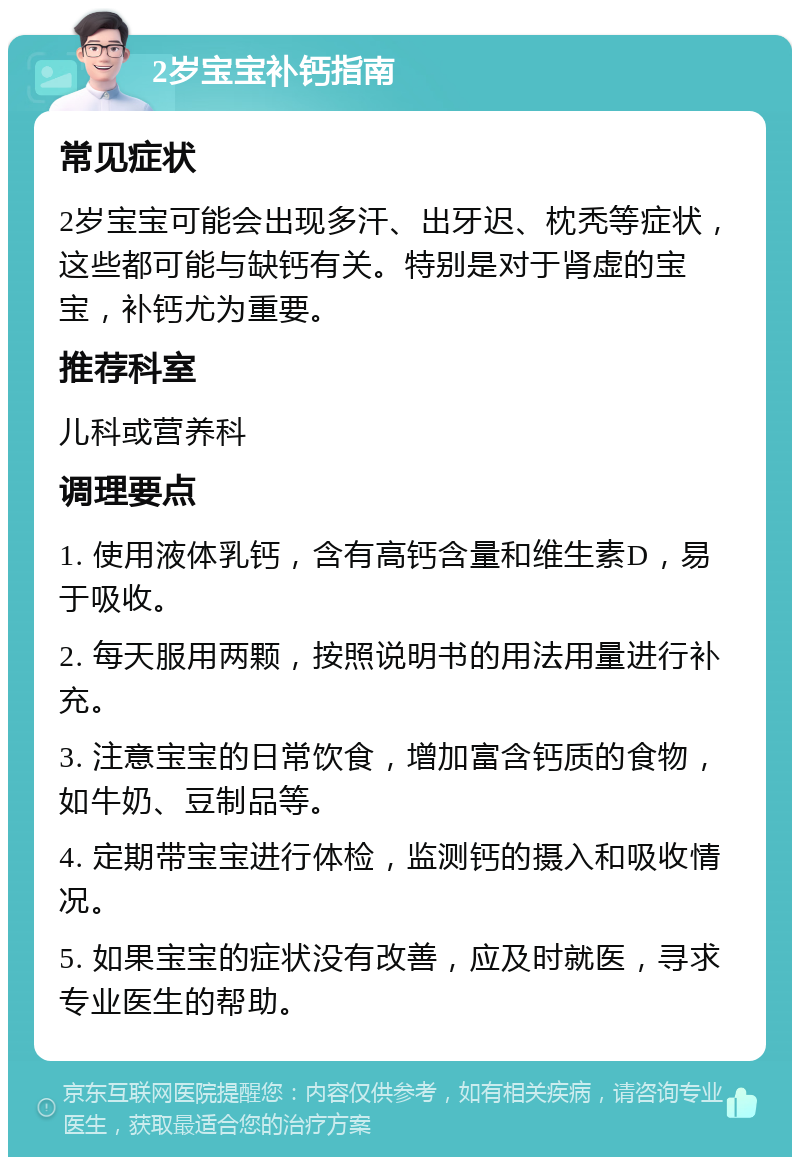 2岁宝宝补钙指南 常见症状 2岁宝宝可能会出现多汗、出牙迟、枕秃等症状，这些都可能与缺钙有关。特别是对于肾虚的宝宝，补钙尤为重要。 推荐科室 儿科或营养科 调理要点 1. 使用液体乳钙，含有高钙含量和维生素D，易于吸收。 2. 每天服用两颗，按照说明书的用法用量进行补充。 3. 注意宝宝的日常饮食，增加富含钙质的食物，如牛奶、豆制品等。 4. 定期带宝宝进行体检，监测钙的摄入和吸收情况。 5. 如果宝宝的症状没有改善，应及时就医，寻求专业医生的帮助。