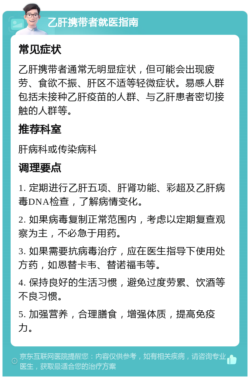 乙肝携带者就医指南 常见症状 乙肝携带者通常无明显症状，但可能会出现疲劳、食欲不振、肝区不适等轻微症状。易感人群包括未接种乙肝疫苗的人群、与乙肝患者密切接触的人群等。 推荐科室 肝病科或传染病科 调理要点 1. 定期进行乙肝五项、肝肾功能、彩超及乙肝病毒DNA检查，了解病情变化。 2. 如果病毒复制正常范围内，考虑以定期复查观察为主，不必急于用药。 3. 如果需要抗病毒治疗，应在医生指导下使用处方药，如恩替卡韦、替诺福韦等。 4. 保持良好的生活习惯，避免过度劳累、饮酒等不良习惯。 5. 加强营养，合理膳食，增强体质，提高免疫力。