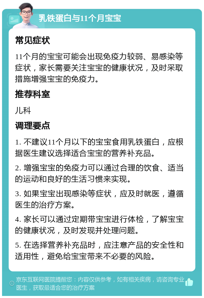 乳铁蛋白与11个月宝宝 常见症状 11个月的宝宝可能会出现免疫力较弱、易感染等症状，家长需要关注宝宝的健康状况，及时采取措施增强宝宝的免疫力。 推荐科室 儿科 调理要点 1. 不建议11个月以下的宝宝食用乳铁蛋白，应根据医生建议选择适合宝宝的营养补充品。 2. 增强宝宝的免疫力可以通过合理的饮食、适当的运动和良好的生活习惯来实现。 3. 如果宝宝出现感染等症状，应及时就医，遵循医生的治疗方案。 4. 家长可以通过定期带宝宝进行体检，了解宝宝的健康状况，及时发现并处理问题。 5. 在选择营养补充品时，应注意产品的安全性和适用性，避免给宝宝带来不必要的风险。