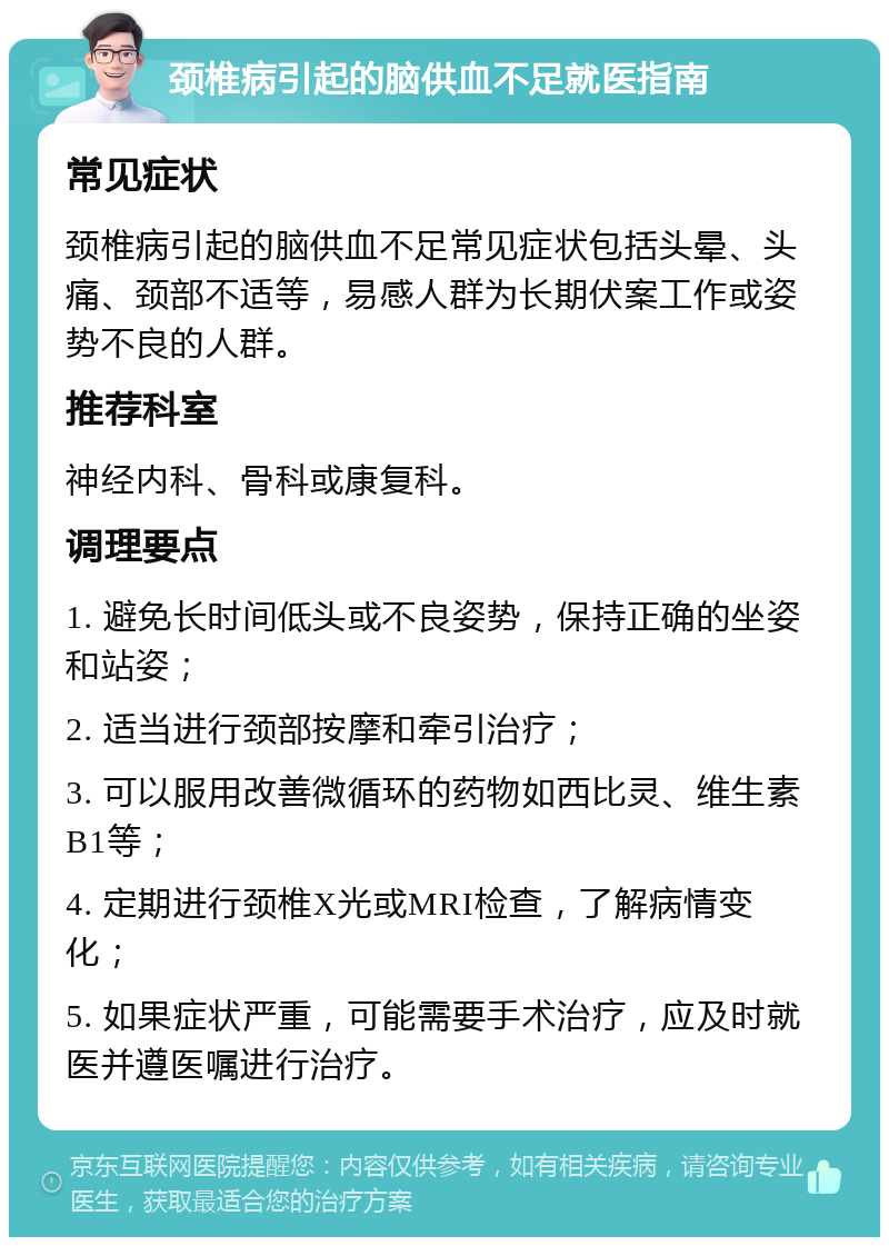 颈椎病引起的脑供血不足就医指南 常见症状 颈椎病引起的脑供血不足常见症状包括头晕、头痛、颈部不适等，易感人群为长期伏案工作或姿势不良的人群。 推荐科室 神经内科、骨科或康复科。 调理要点 1. 避免长时间低头或不良姿势，保持正确的坐姿和站姿； 2. 适当进行颈部按摩和牵引治疗； 3. 可以服用改善微循环的药物如西比灵、维生素B1等； 4. 定期进行颈椎X光或MRI检查，了解病情变化； 5. 如果症状严重，可能需要手术治疗，应及时就医并遵医嘱进行治疗。