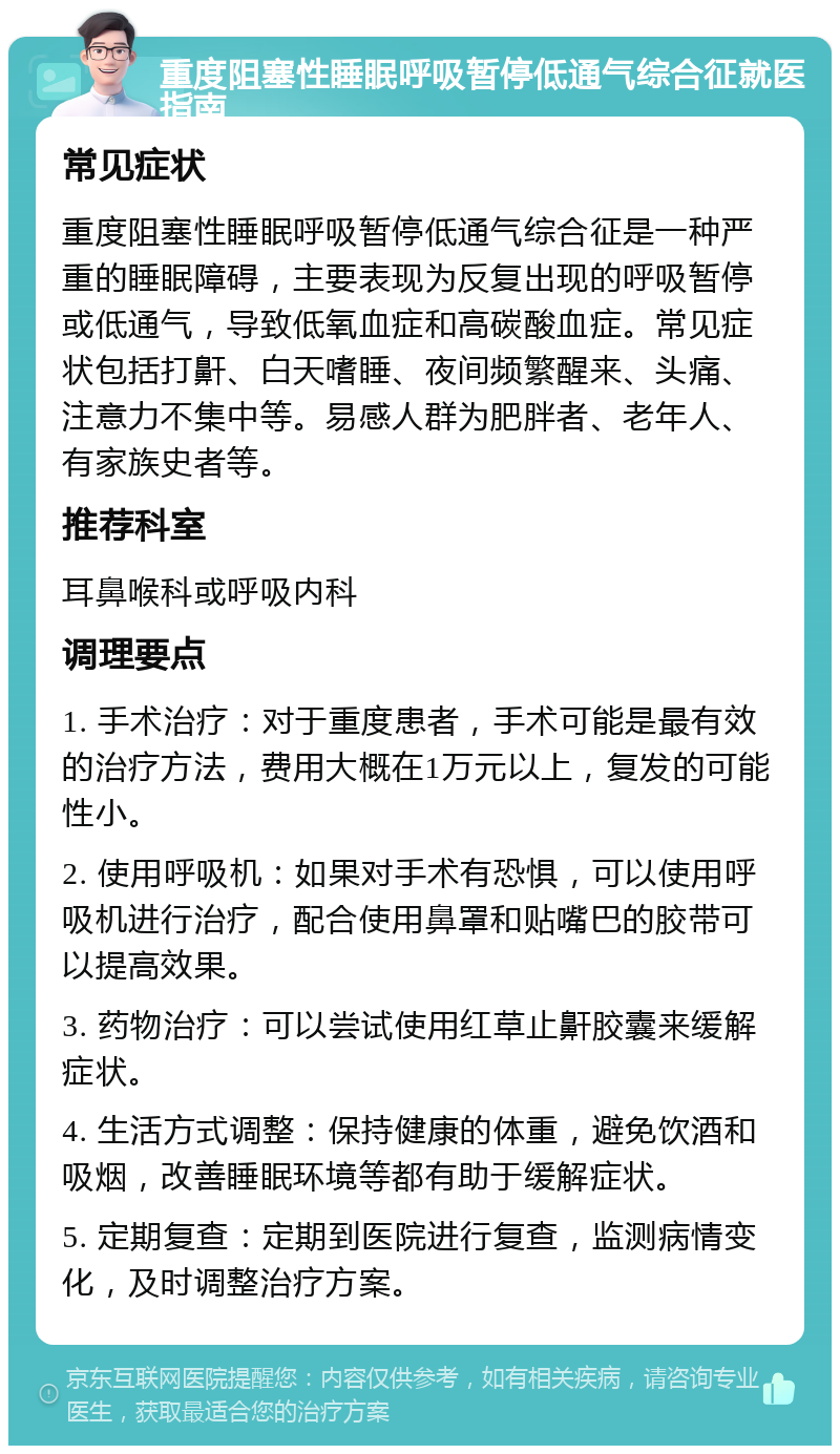 重度阻塞性睡眠呼吸暂停低通气综合征就医指南 常见症状 重度阻塞性睡眠呼吸暂停低通气综合征是一种严重的睡眠障碍，主要表现为反复出现的呼吸暂停或低通气，导致低氧血症和高碳酸血症。常见症状包括打鼾、白天嗜睡、夜间频繁醒来、头痛、注意力不集中等。易感人群为肥胖者、老年人、有家族史者等。 推荐科室 耳鼻喉科或呼吸内科 调理要点 1. 手术治疗：对于重度患者，手术可能是最有效的治疗方法，费用大概在1万元以上，复发的可能性小。 2. 使用呼吸机：如果对手术有恐惧，可以使用呼吸机进行治疗，配合使用鼻罩和贴嘴巴的胶带可以提高效果。 3. 药物治疗：可以尝试使用红草止鼾胶囊来缓解症状。 4. 生活方式调整：保持健康的体重，避免饮酒和吸烟，改善睡眠环境等都有助于缓解症状。 5. 定期复查：定期到医院进行复查，监测病情变化，及时调整治疗方案。