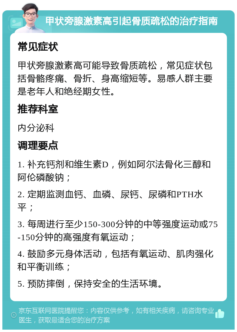 甲状旁腺激素高引起骨质疏松的治疗指南 常见症状 甲状旁腺激素高可能导致骨质疏松，常见症状包括骨骼疼痛、骨折、身高缩短等。易感人群主要是老年人和绝经期女性。 推荐科室 内分泌科 调理要点 1. 补充钙剂和维生素D，例如阿尔法骨化三醇和阿伦磷酸钠； 2. 定期监测血钙、血磷、尿钙、尿磷和PTH水平； 3. 每周进行至少150-300分钟的中等强度运动或75-150分钟的高强度有氧运动； 4. 鼓励多元身体活动，包括有氧运动、肌肉强化和平衡训练； 5. 预防摔倒，保持安全的生活环境。