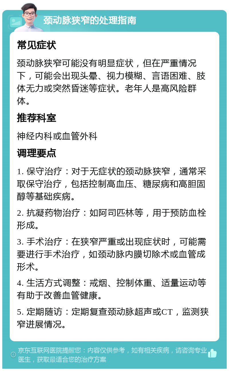 颈动脉狭窄的处理指南 常见症状 颈动脉狭窄可能没有明显症状，但在严重情况下，可能会出现头晕、视力模糊、言语困难、肢体无力或突然昏迷等症状。老年人是高风险群体。 推荐科室 神经内科或血管外科 调理要点 1. 保守治疗：对于无症状的颈动脉狭窄，通常采取保守治疗，包括控制高血压、糖尿病和高胆固醇等基础疾病。 2. 抗凝药物治疗：如阿司匹林等，用于预防血栓形成。 3. 手术治疗：在狭窄严重或出现症状时，可能需要进行手术治疗，如颈动脉内膜切除术或血管成形术。 4. 生活方式调整：戒烟、控制体重、适量运动等有助于改善血管健康。 5. 定期随访：定期复查颈动脉超声或CT，监测狭窄进展情况。