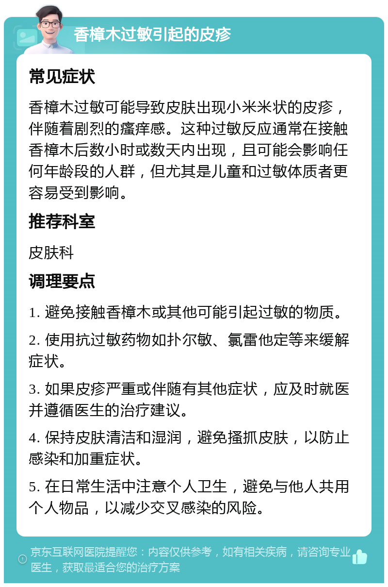 香樟木过敏引起的皮疹 常见症状 香樟木过敏可能导致皮肤出现小米米状的皮疹，伴随着剧烈的瘙痒感。这种过敏反应通常在接触香樟木后数小时或数天内出现，且可能会影响任何年龄段的人群，但尤其是儿童和过敏体质者更容易受到影响。 推荐科室 皮肤科 调理要点 1. 避免接触香樟木或其他可能引起过敏的物质。 2. 使用抗过敏药物如扑尔敏、氯雷他定等来缓解症状。 3. 如果皮疹严重或伴随有其他症状，应及时就医并遵循医生的治疗建议。 4. 保持皮肤清洁和湿润，避免搔抓皮肤，以防止感染和加重症状。 5. 在日常生活中注意个人卫生，避免与他人共用个人物品，以减少交叉感染的风险。