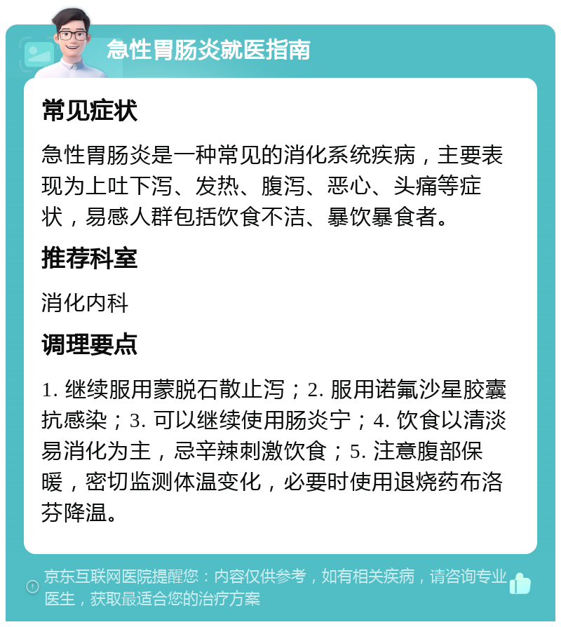 急性胃肠炎就医指南 常见症状 急性胃肠炎是一种常见的消化系统疾病，主要表现为上吐下泻、发热、腹泻、恶心、头痛等症状，易感人群包括饮食不洁、暴饮暴食者。 推荐科室 消化内科 调理要点 1. 继续服用蒙脱石散止泻；2. 服用诺氟沙星胶囊抗感染；3. 可以继续使用肠炎宁；4. 饮食以清淡易消化为主，忌辛辣刺激饮食；5. 注意腹部保暖，密切监测体温变化，必要时使用退烧药布洛芬降温。