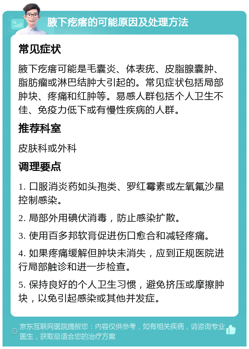 腋下疙瘩的可能原因及处理方法 常见症状 腋下疙瘩可能是毛囊炎、体表疣、皮脂腺囊肿、脂肪瘤或淋巴结肿大引起的。常见症状包括局部肿块、疼痛和红肿等。易感人群包括个人卫生不佳、免疫力低下或有慢性疾病的人群。 推荐科室 皮肤科或外科 调理要点 1. 口服消炎药如头孢类、罗红霉素或左氧氟沙星控制感染。 2. 局部外用碘伏消毒，防止感染扩散。 3. 使用百多邦软膏促进伤口愈合和减轻疼痛。 4. 如果疼痛缓解但肿块未消失，应到正规医院进行局部触诊和进一步检查。 5. 保持良好的个人卫生习惯，避免挤压或摩擦肿块，以免引起感染或其他并发症。