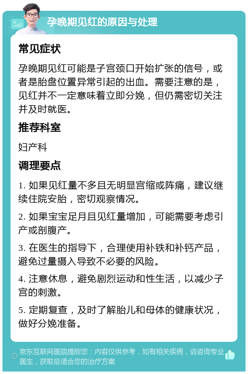 孕晚期见红的原因与处理 常见症状 孕晚期见红可能是子宫颈口开始扩张的信号，或者是胎盘位置异常引起的出血。需要注意的是，见红并不一定意味着立即分娩，但仍需密切关注并及时就医。 推荐科室 妇产科 调理要点 1. 如果见红量不多且无明显宫缩或阵痛，建议继续住院安胎，密切观察情况。 2. 如果宝宝足月且见红量增加，可能需要考虑引产或剖腹产。 3. 在医生的指导下，合理使用补铁和补钙产品，避免过量摄入导致不必要的风险。 4. 注意休息，避免剧烈运动和性生活，以减少子宫的刺激。 5. 定期复查，及时了解胎儿和母体的健康状况，做好分娩准备。