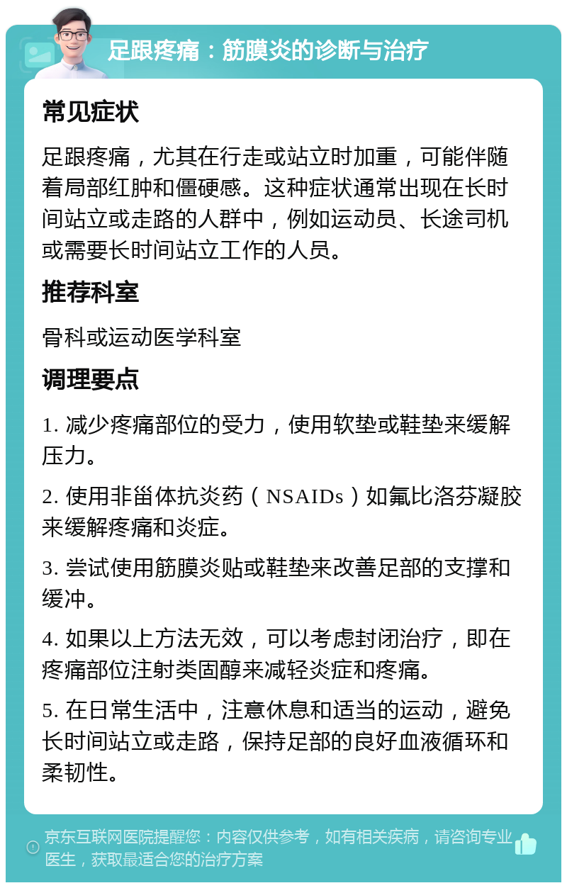 足跟疼痛：筋膜炎的诊断与治疗 常见症状 足跟疼痛，尤其在行走或站立时加重，可能伴随着局部红肿和僵硬感。这种症状通常出现在长时间站立或走路的人群中，例如运动员、长途司机或需要长时间站立工作的人员。 推荐科室 骨科或运动医学科室 调理要点 1. 减少疼痛部位的受力，使用软垫或鞋垫来缓解压力。 2. 使用非甾体抗炎药（NSAIDs）如氟比洛芬凝胶来缓解疼痛和炎症。 3. 尝试使用筋膜炎贴或鞋垫来改善足部的支撑和缓冲。 4. 如果以上方法无效，可以考虑封闭治疗，即在疼痛部位注射类固醇来减轻炎症和疼痛。 5. 在日常生活中，注意休息和适当的运动，避免长时间站立或走路，保持足部的良好血液循环和柔韧性。