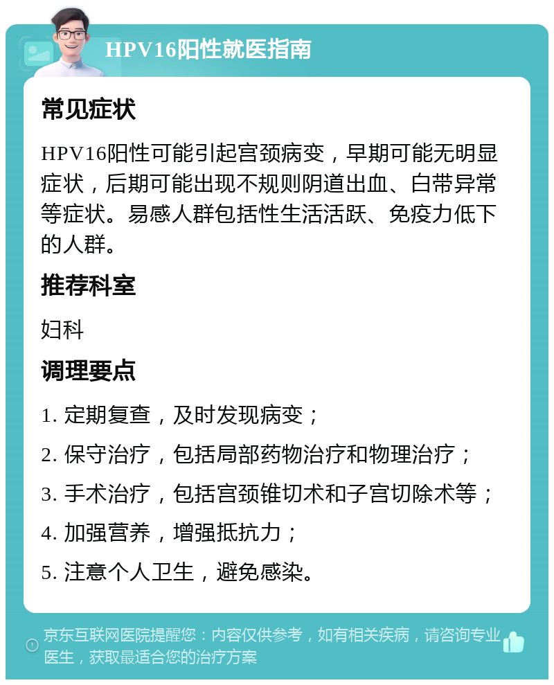 HPV16阳性就医指南 常见症状 HPV16阳性可能引起宫颈病变，早期可能无明显症状，后期可能出现不规则阴道出血、白带异常等症状。易感人群包括性生活活跃、免疫力低下的人群。 推荐科室 妇科 调理要点 1. 定期复查，及时发现病变； 2. 保守治疗，包括局部药物治疗和物理治疗； 3. 手术治疗，包括宫颈锥切术和子宫切除术等； 4. 加强营养，增强抵抗力； 5. 注意个人卫生，避免感染。