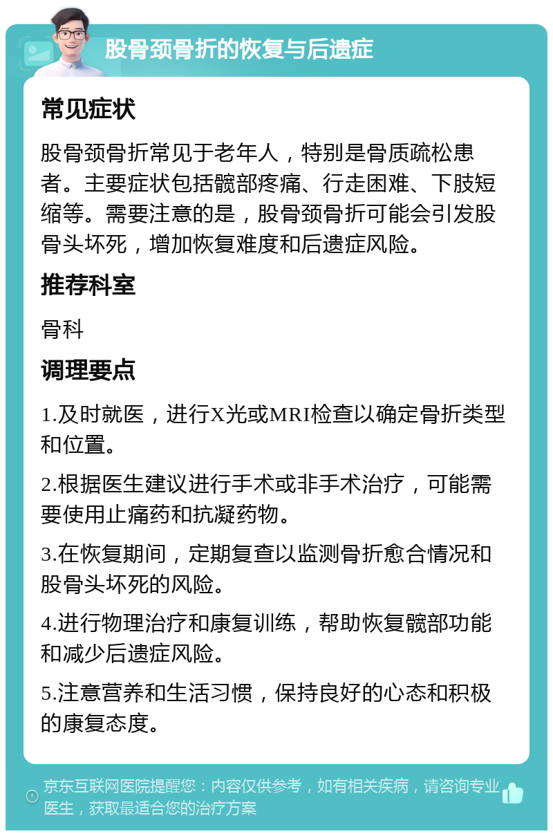 股骨颈骨折的恢复与后遗症 常见症状 股骨颈骨折常见于老年人，特别是骨质疏松患者。主要症状包括髋部疼痛、行走困难、下肢短缩等。需要注意的是，股骨颈骨折可能会引发股骨头坏死，增加恢复难度和后遗症风险。 推荐科室 骨科 调理要点 1.及时就医，进行X光或MRI检查以确定骨折类型和位置。 2.根据医生建议进行手术或非手术治疗，可能需要使用止痛药和抗凝药物。 3.在恢复期间，定期复查以监测骨折愈合情况和股骨头坏死的风险。 4.进行物理治疗和康复训练，帮助恢复髋部功能和减少后遗症风险。 5.注意营养和生活习惯，保持良好的心态和积极的康复态度。