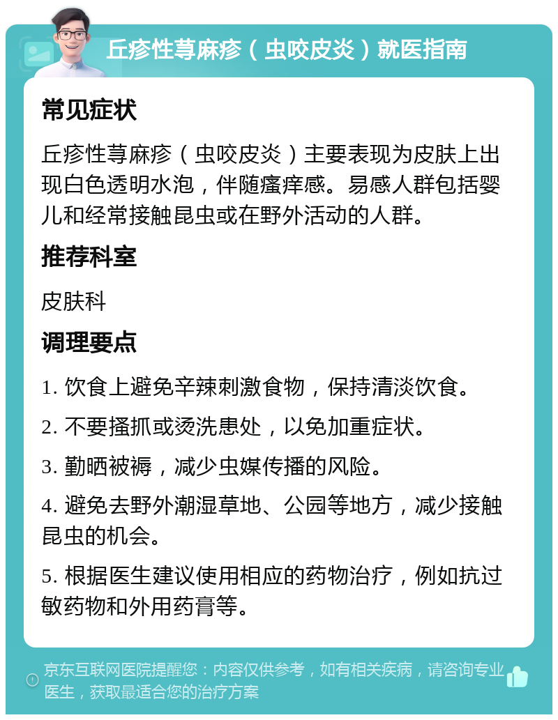 丘疹性荨麻疹（虫咬皮炎）就医指南 常见症状 丘疹性荨麻疹（虫咬皮炎）主要表现为皮肤上出现白色透明水泡，伴随瘙痒感。易感人群包括婴儿和经常接触昆虫或在野外活动的人群。 推荐科室 皮肤科 调理要点 1. 饮食上避免辛辣刺激食物，保持清淡饮食。 2. 不要搔抓或烫洗患处，以免加重症状。 3. 勤晒被褥，减少虫媒传播的风险。 4. 避免去野外潮湿草地、公园等地方，减少接触昆虫的机会。 5. 根据医生建议使用相应的药物治疗，例如抗过敏药物和外用药膏等。