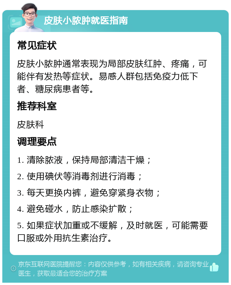 皮肤小脓肿就医指南 常见症状 皮肤小脓肿通常表现为局部皮肤红肿、疼痛，可能伴有发热等症状。易感人群包括免疫力低下者、糖尿病患者等。 推荐科室 皮肤科 调理要点 1. 清除脓液，保持局部清洁干燥； 2. 使用碘伏等消毒剂进行消毒； 3. 每天更换内裤，避免穿紧身衣物； 4. 避免碰水，防止感染扩散； 5. 如果症状加重或不缓解，及时就医，可能需要口服或外用抗生素治疗。