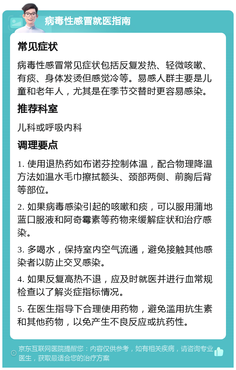 病毒性感冒就医指南 常见症状 病毒性感冒常见症状包括反复发热、轻微咳嗽、有痰、身体发烫但感觉冷等。易感人群主要是儿童和老年人，尤其是在季节交替时更容易感染。 推荐科室 儿科或呼吸内科 调理要点 1. 使用退热药如布诺芬控制体温，配合物理降温方法如温水毛巾擦拭额头、颈部两侧、前胸后背等部位。 2. 如果病毒感染引起的咳嗽和痰，可以服用蒲地蓝口服液和阿奇霉素等药物来缓解症状和治疗感染。 3. 多喝水，保持室内空气流通，避免接触其他感染者以防止交叉感染。 4. 如果反复高热不退，应及时就医并进行血常规检查以了解炎症指标情况。 5. 在医生指导下合理使用药物，避免滥用抗生素和其他药物，以免产生不良反应或抗药性。