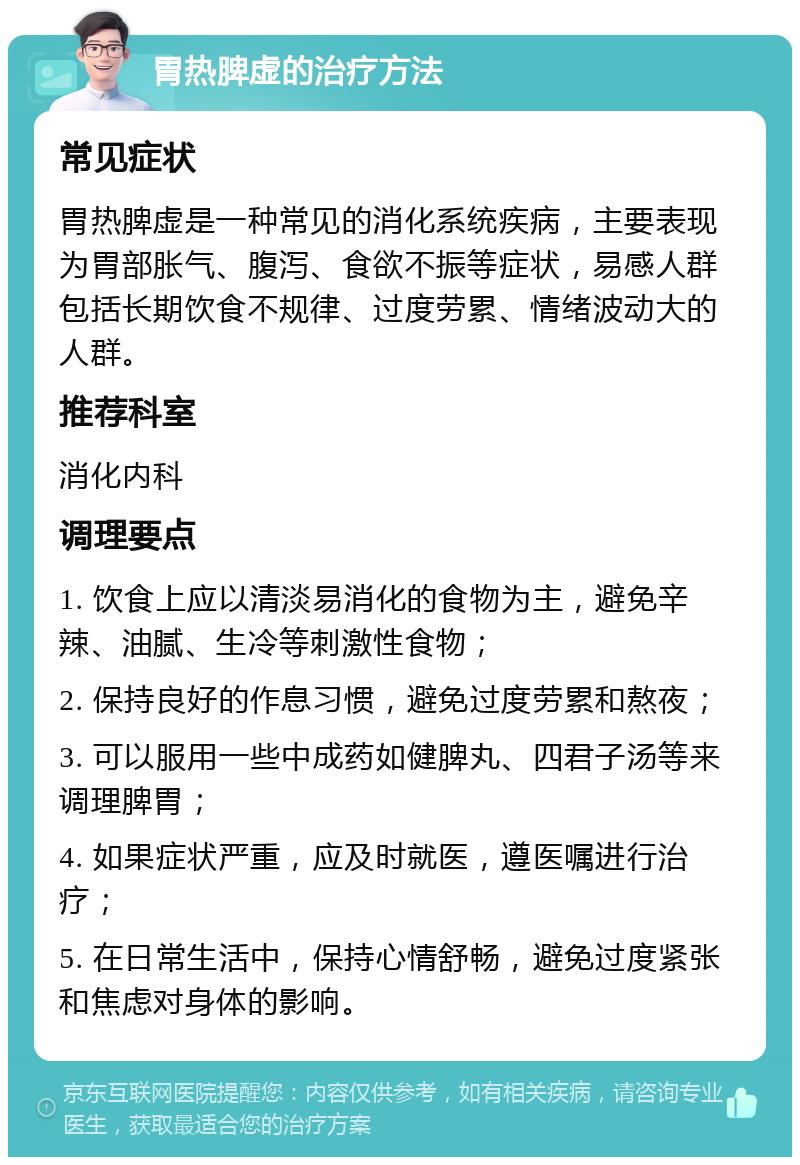 胃热脾虚的治疗方法 常见症状 胃热脾虚是一种常见的消化系统疾病，主要表现为胃部胀气、腹泻、食欲不振等症状，易感人群包括长期饮食不规律、过度劳累、情绪波动大的人群。 推荐科室 消化内科 调理要点 1. 饮食上应以清淡易消化的食物为主，避免辛辣、油腻、生冷等刺激性食物； 2. 保持良好的作息习惯，避免过度劳累和熬夜； 3. 可以服用一些中成药如健脾丸、四君子汤等来调理脾胃； 4. 如果症状严重，应及时就医，遵医嘱进行治疗； 5. 在日常生活中，保持心情舒畅，避免过度紧张和焦虑对身体的影响。