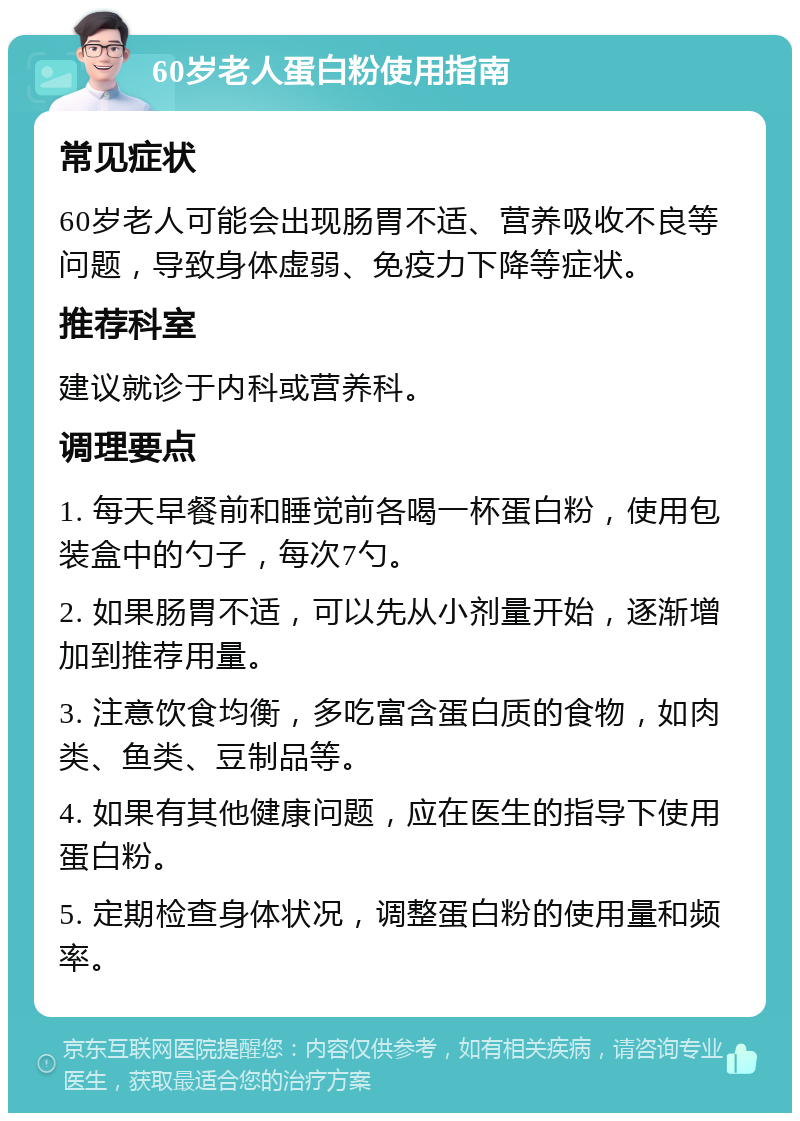 60岁老人蛋白粉使用指南 常见症状 60岁老人可能会出现肠胃不适、营养吸收不良等问题，导致身体虚弱、免疫力下降等症状。 推荐科室 建议就诊于内科或营养科。 调理要点 1. 每天早餐前和睡觉前各喝一杯蛋白粉，使用包装盒中的勺子，每次7勺。 2. 如果肠胃不适，可以先从小剂量开始，逐渐增加到推荐用量。 3. 注意饮食均衡，多吃富含蛋白质的食物，如肉类、鱼类、豆制品等。 4. 如果有其他健康问题，应在医生的指导下使用蛋白粉。 5. 定期检查身体状况，调整蛋白粉的使用量和频率。