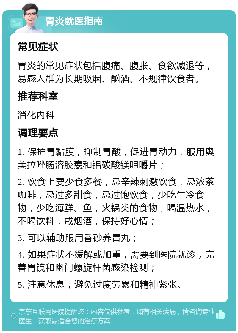 胃炎就医指南 常见症状 胃炎的常见症状包括腹痛、腹胀、食欲减退等，易感人群为长期吸烟、酗酒、不规律饮食者。 推荐科室 消化内科 调理要点 1. 保护胃黏膜，抑制胃酸，促进胃动力，服用奥美拉唑肠溶胶囊和铝碳酸镁咀嚼片； 2. 饮食上要少食多餐，忌辛辣刺激饮食，忌浓茶咖啡，忌过多甜食，忌过饱饮食，少吃生冷食物，少吃海鲜、鱼，火锅类的食物，喝温热水，不喝饮料，戒烟酒，保持好心情； 3. 可以辅助服用香砂养胃丸； 4. 如果症状不缓解或加重，需要到医院就诊，完善胃镜和幽门螺旋杆菌感染检测； 5. 注意休息，避免过度劳累和精神紧张。