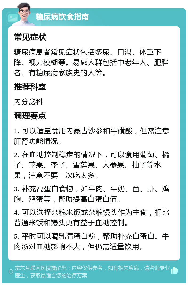 糖尿病饮食指南 常见症状 糖尿病患者常见症状包括多尿、口渴、体重下降、视力模糊等。易感人群包括中老年人、肥胖者、有糖尿病家族史的人等。 推荐科室 内分泌科 调理要点 1. 可以适量食用内蒙古沙参和牛磺酸，但需注意肝肾功能情况。 2. 在血糖控制稳定的情况下，可以食用葡萄、橘子、苹果、李子、雪莲果、人参果、柚子等水果，注意不要一次吃太多。 3. 补充高蛋白食物，如牛肉、牛奶、鱼、虾、鸡胸、鸡蛋等，帮助提高白蛋白值。 4. 可以选择杂粮米饭或杂粮馒头作为主食，相比普通米饭和馒头更有益于血糖控制。 5. 平时可以喝乳清蛋白粉，帮助补充白蛋白。牛肉汤对血糖影响不大，但仍需适量饮用。