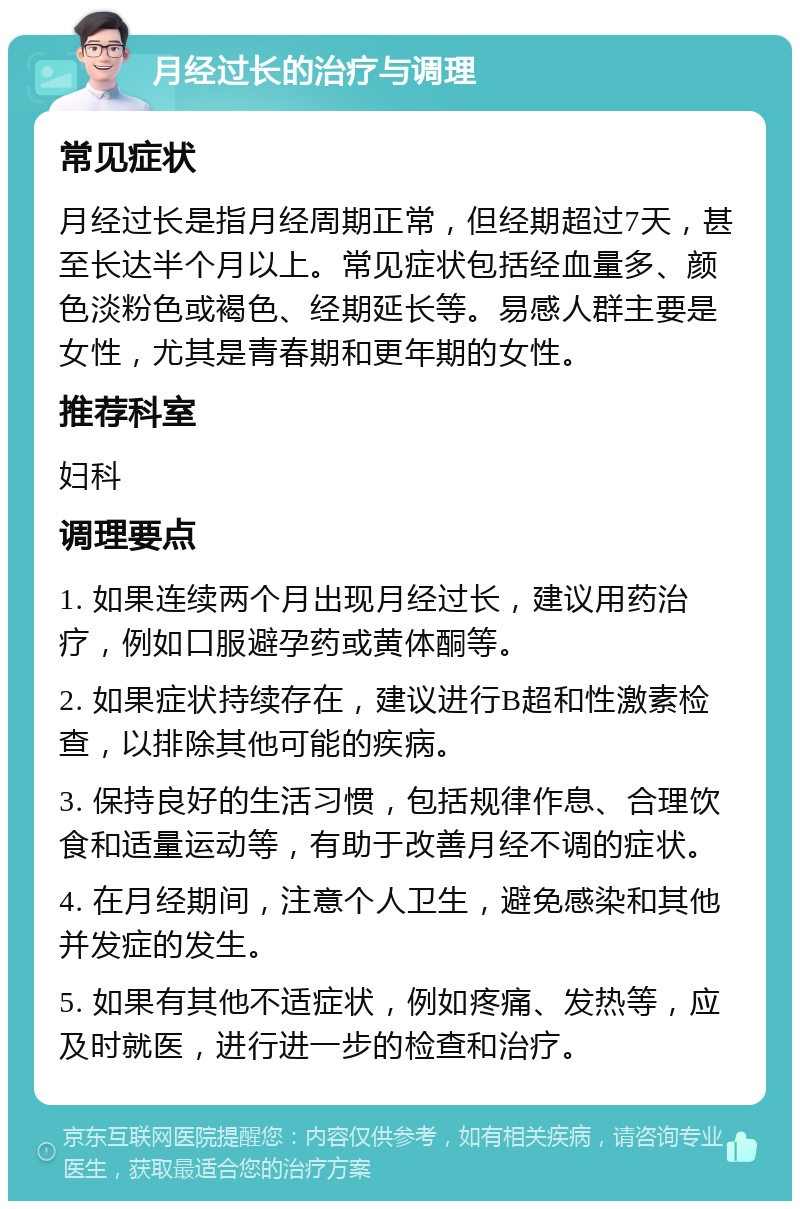 月经过长的治疗与调理 常见症状 月经过长是指月经周期正常，但经期超过7天，甚至长达半个月以上。常见症状包括经血量多、颜色淡粉色或褐色、经期延长等。易感人群主要是女性，尤其是青春期和更年期的女性。 推荐科室 妇科 调理要点 1. 如果连续两个月出现月经过长，建议用药治疗，例如口服避孕药或黄体酮等。 2. 如果症状持续存在，建议进行B超和性激素检查，以排除其他可能的疾病。 3. 保持良好的生活习惯，包括规律作息、合理饮食和适量运动等，有助于改善月经不调的症状。 4. 在月经期间，注意个人卫生，避免感染和其他并发症的发生。 5. 如果有其他不适症状，例如疼痛、发热等，应及时就医，进行进一步的检查和治疗。