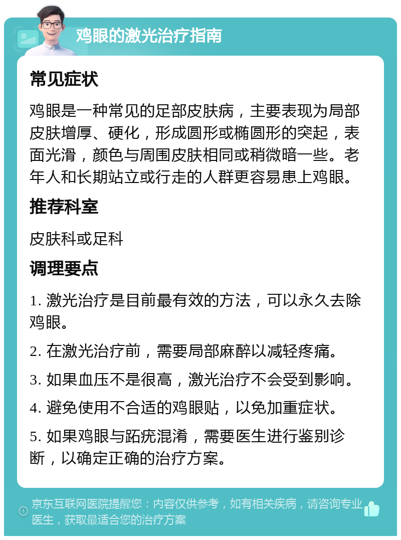 鸡眼的激光治疗指南 常见症状 鸡眼是一种常见的足部皮肤病，主要表现为局部皮肤增厚、硬化，形成圆形或椭圆形的突起，表面光滑，颜色与周围皮肤相同或稍微暗一些。老年人和长期站立或行走的人群更容易患上鸡眼。 推荐科室 皮肤科或足科 调理要点 1. 激光治疗是目前最有效的方法，可以永久去除鸡眼。 2. 在激光治疗前，需要局部麻醉以减轻疼痛。 3. 如果血压不是很高，激光治疗不会受到影响。 4. 避免使用不合适的鸡眼贴，以免加重症状。 5. 如果鸡眼与跖疣混淆，需要医生进行鉴别诊断，以确定正确的治疗方案。