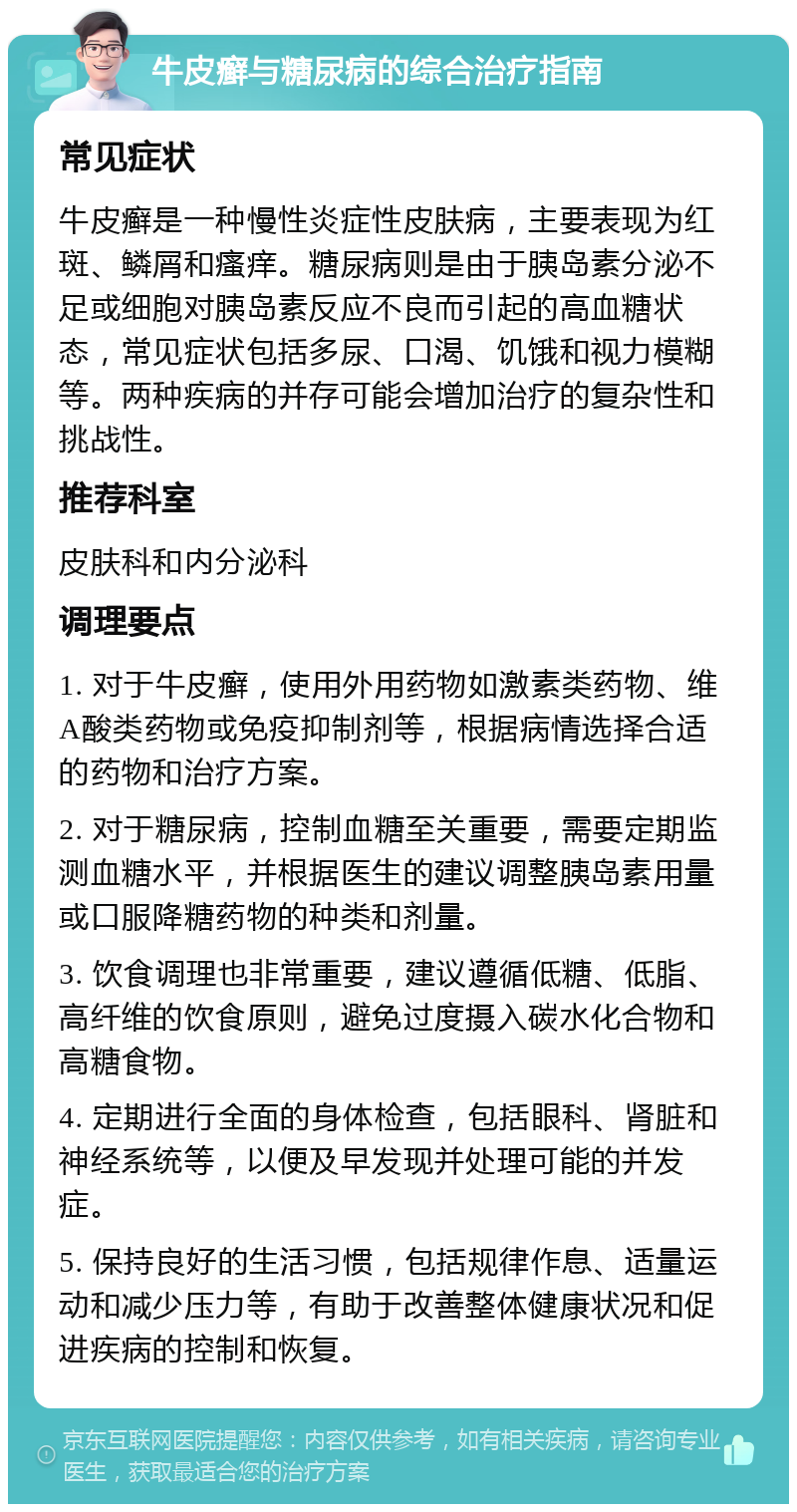 牛皮癣与糖尿病的综合治疗指南 常见症状 牛皮癣是一种慢性炎症性皮肤病，主要表现为红斑、鳞屑和瘙痒。糖尿病则是由于胰岛素分泌不足或细胞对胰岛素反应不良而引起的高血糖状态，常见症状包括多尿、口渴、饥饿和视力模糊等。两种疾病的并存可能会增加治疗的复杂性和挑战性。 推荐科室 皮肤科和内分泌科 调理要点 1. 对于牛皮癣，使用外用药物如激素类药物、维A酸类药物或免疫抑制剂等，根据病情选择合适的药物和治疗方案。 2. 对于糖尿病，控制血糖至关重要，需要定期监测血糖水平，并根据医生的建议调整胰岛素用量或口服降糖药物的种类和剂量。 3. 饮食调理也非常重要，建议遵循低糖、低脂、高纤维的饮食原则，避免过度摄入碳水化合物和高糖食物。 4. 定期进行全面的身体检查，包括眼科、肾脏和神经系统等，以便及早发现并处理可能的并发症。 5. 保持良好的生活习惯，包括规律作息、适量运动和减少压力等，有助于改善整体健康状况和促进疾病的控制和恢复。