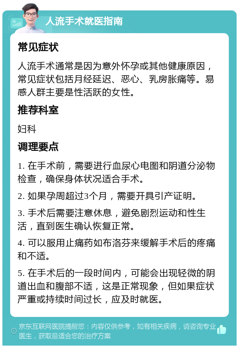 人流手术就医指南 常见症状 人流手术通常是因为意外怀孕或其他健康原因，常见症状包括月经延迟、恶心、乳房胀痛等。易感人群主要是性活跃的女性。 推荐科室 妇科 调理要点 1. 在手术前，需要进行血尿心电图和阴道分泌物检查，确保身体状况适合手术。 2. 如果孕周超过3个月，需要开具引产证明。 3. 手术后需要注意休息，避免剧烈运动和性生活，直到医生确认恢复正常。 4. 可以服用止痛药如布洛芬来缓解手术后的疼痛和不适。 5. 在手术后的一段时间内，可能会出现轻微的阴道出血和腹部不适，这是正常现象，但如果症状严重或持续时间过长，应及时就医。