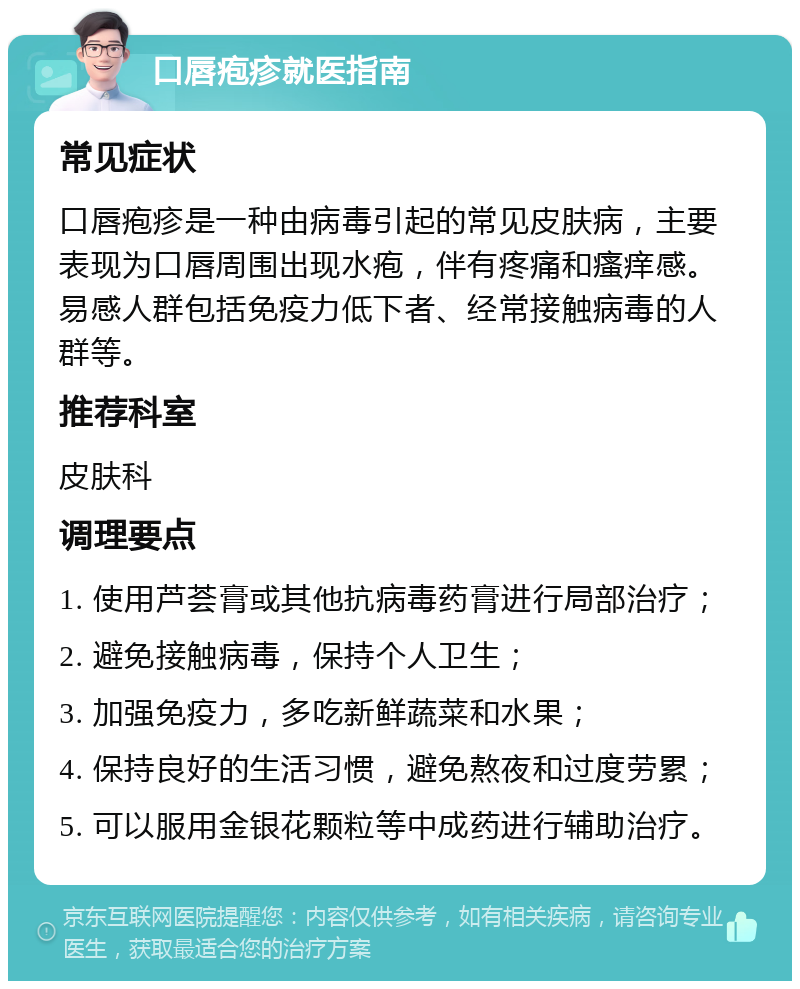 口唇疱疹就医指南 常见症状 口唇疱疹是一种由病毒引起的常见皮肤病，主要表现为口唇周围出现水疱，伴有疼痛和瘙痒感。易感人群包括免疫力低下者、经常接触病毒的人群等。 推荐科室 皮肤科 调理要点 1. 使用芦荟膏或其他抗病毒药膏进行局部治疗； 2. 避免接触病毒，保持个人卫生； 3. 加强免疫力，多吃新鲜蔬菜和水果； 4. 保持良好的生活习惯，避免熬夜和过度劳累； 5. 可以服用金银花颗粒等中成药进行辅助治疗。