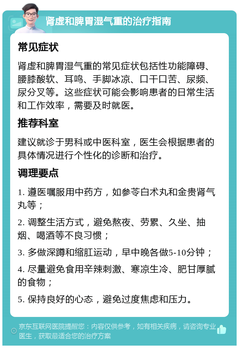 肾虚和脾胃湿气重的治疗指南 常见症状 肾虚和脾胃湿气重的常见症状包括性功能障碍、腰膝酸软、耳鸣、手脚冰凉、口干口苦、尿频、尿分叉等。这些症状可能会影响患者的日常生活和工作效率，需要及时就医。 推荐科室 建议就诊于男科或中医科室，医生会根据患者的具体情况进行个性化的诊断和治疗。 调理要点 1. 遵医嘱服用中药方，如参苓白术丸和金贵肾气丸等； 2. 调整生活方式，避免熬夜、劳累、久坐、抽烟、喝酒等不良习惯； 3. 多做深蹲和缩肛运动，早中晚各做5-10分钟； 4. 尽量避免食用辛辣刺激、寒凉生冷、肥甘厚腻的食物； 5. 保持良好的心态，避免过度焦虑和压力。