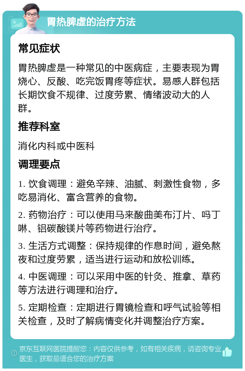 胃热脾虚的治疗方法 常见症状 胃热脾虚是一种常见的中医病症，主要表现为胃烧心、反酸、吃完饭胃疼等症状。易感人群包括长期饮食不规律、过度劳累、情绪波动大的人群。 推荐科室 消化内科或中医科 调理要点 1. 饮食调理：避免辛辣、油腻、刺激性食物，多吃易消化、富含营养的食物。 2. 药物治疗：可以使用马来酸曲美布汀片、吗丁啉、铝碳酸镁片等药物进行治疗。 3. 生活方式调整：保持规律的作息时间，避免熬夜和过度劳累，适当进行运动和放松训练。 4. 中医调理：可以采用中医的针灸、推拿、草药等方法进行调理和治疗。 5. 定期检查：定期进行胃镜检查和呼气试验等相关检查，及时了解病情变化并调整治疗方案。