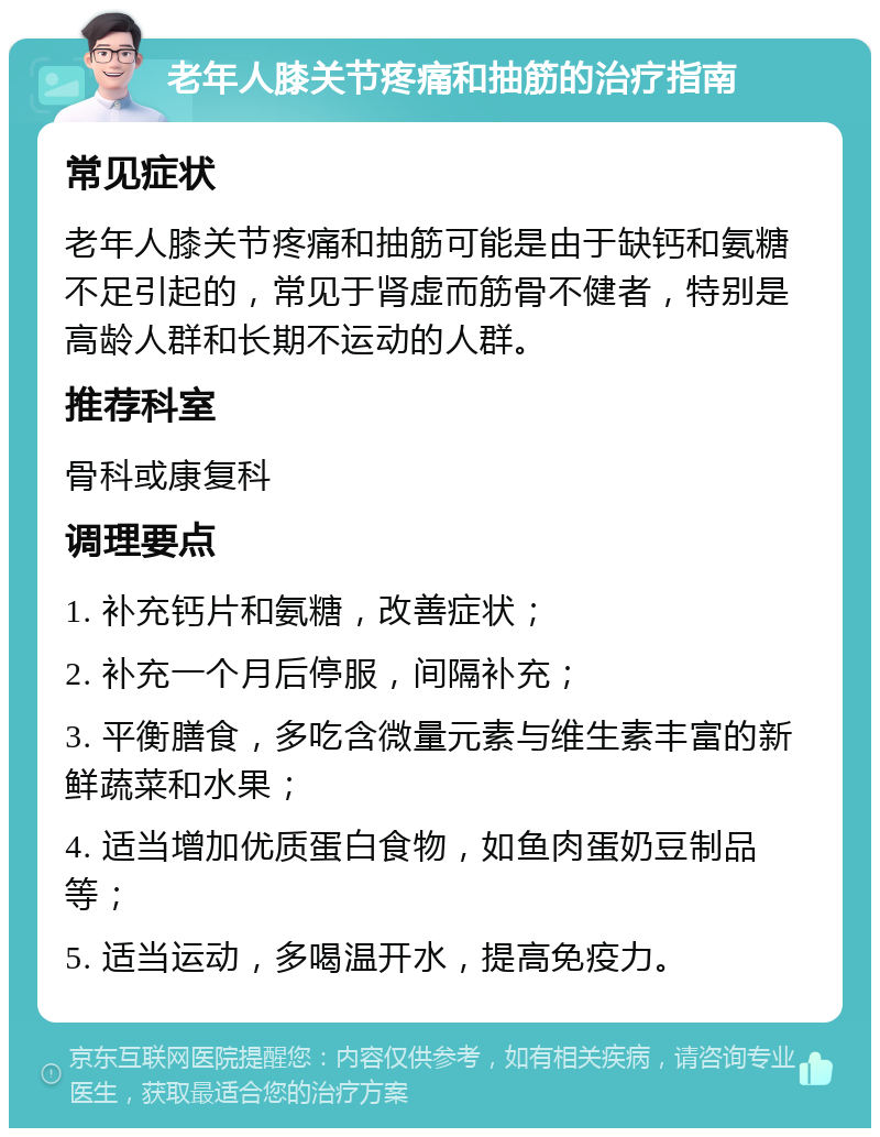 老年人膝关节疼痛和抽筋的治疗指南 常见症状 老年人膝关节疼痛和抽筋可能是由于缺钙和氨糖不足引起的，常见于肾虚而筋骨不健者，特别是高龄人群和长期不运动的人群。 推荐科室 骨科或康复科 调理要点 1. 补充钙片和氨糖，改善症状； 2. 补充一个月后停服，间隔补充； 3. 平衡膳食，多吃含微量元素与维生素丰富的新鲜蔬菜和水果； 4. 适当增加优质蛋白食物，如鱼肉蛋奶豆制品等； 5. 适当运动，多喝温开水，提高免疫力。