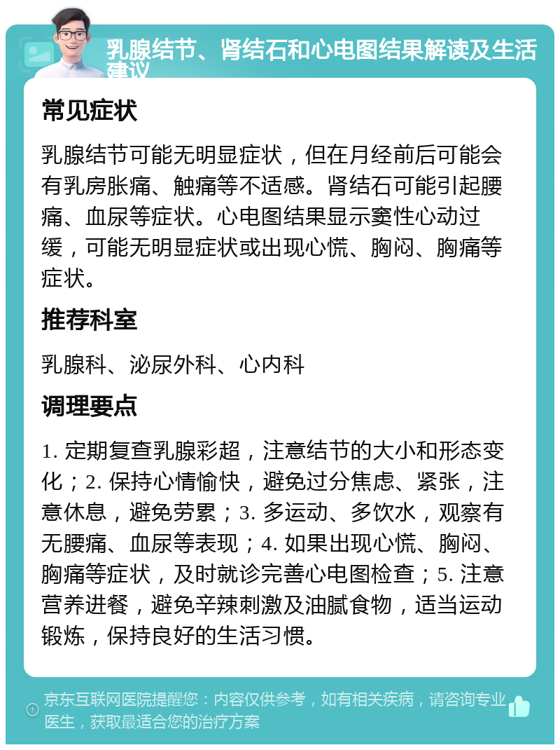 乳腺结节、肾结石和心电图结果解读及生活建议 常见症状 乳腺结节可能无明显症状，但在月经前后可能会有乳房胀痛、触痛等不适感。肾结石可能引起腰痛、血尿等症状。心电图结果显示窦性心动过缓，可能无明显症状或出现心慌、胸闷、胸痛等症状。 推荐科室 乳腺科、泌尿外科、心内科 调理要点 1. 定期复查乳腺彩超，注意结节的大小和形态变化；2. 保持心情愉快，避免过分焦虑、紧张，注意休息，避免劳累；3. 多运动、多饮水，观察有无腰痛、血尿等表现；4. 如果出现心慌、胸闷、胸痛等症状，及时就诊完善心电图检查；5. 注意营养进餐，避免辛辣刺激及油腻食物，适当运动锻炼，保持良好的生活习惯。