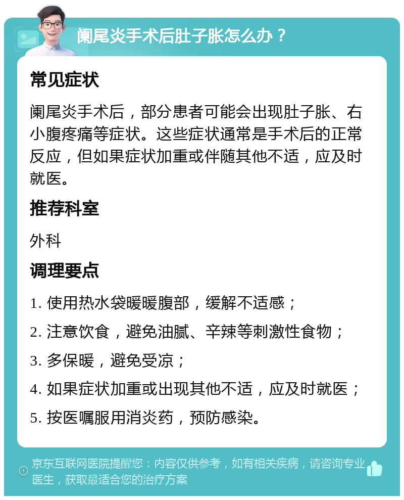 阑尾炎手术后肚子胀怎么办？ 常见症状 阑尾炎手术后，部分患者可能会出现肚子胀、右小腹疼痛等症状。这些症状通常是手术后的正常反应，但如果症状加重或伴随其他不适，应及时就医。 推荐科室 外科 调理要点 1. 使用热水袋暖暖腹部，缓解不适感； 2. 注意饮食，避免油腻、辛辣等刺激性食物； 3. 多保暖，避免受凉； 4. 如果症状加重或出现其他不适，应及时就医； 5. 按医嘱服用消炎药，预防感染。