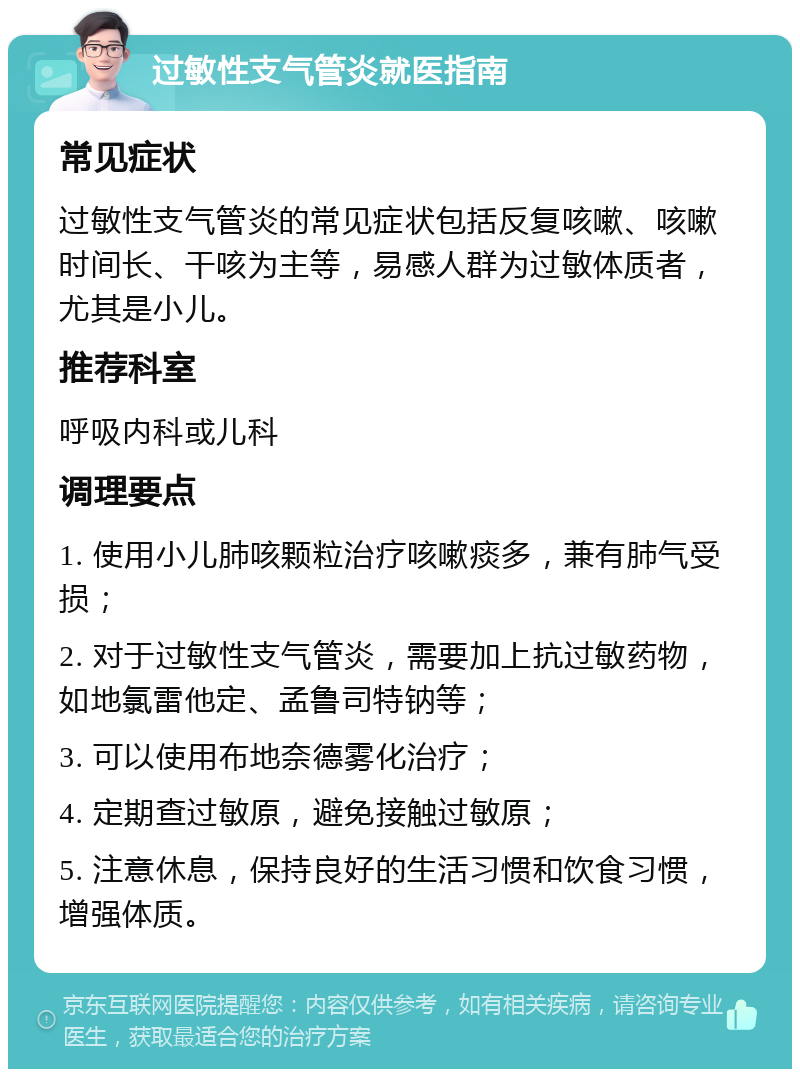 过敏性支气管炎就医指南 常见症状 过敏性支气管炎的常见症状包括反复咳嗽、咳嗽时间长、干咳为主等，易感人群为过敏体质者，尤其是小儿。 推荐科室 呼吸内科或儿科 调理要点 1. 使用小儿肺咳颗粒治疗咳嗽痰多，兼有肺气受损； 2. 对于过敏性支气管炎，需要加上抗过敏药物，如地氯雷他定、孟鲁司特钠等； 3. 可以使用布地奈德雾化治疗； 4. 定期查过敏原，避免接触过敏原； 5. 注意休息，保持良好的生活习惯和饮食习惯，增强体质。