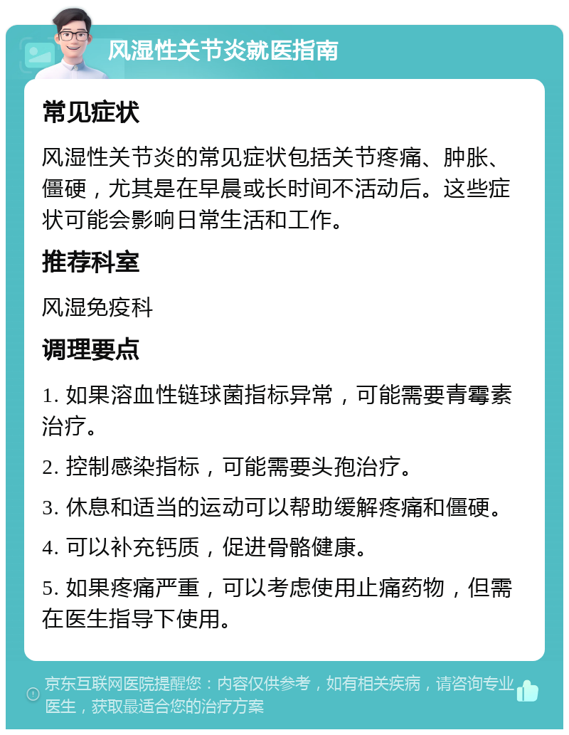 风湿性关节炎就医指南 常见症状 风湿性关节炎的常见症状包括关节疼痛、肿胀、僵硬，尤其是在早晨或长时间不活动后。这些症状可能会影响日常生活和工作。 推荐科室 风湿免疫科 调理要点 1. 如果溶血性链球菌指标异常，可能需要青霉素治疗。 2. 控制感染指标，可能需要头孢治疗。 3. 休息和适当的运动可以帮助缓解疼痛和僵硬。 4. 可以补充钙质，促进骨骼健康。 5. 如果疼痛严重，可以考虑使用止痛药物，但需在医生指导下使用。