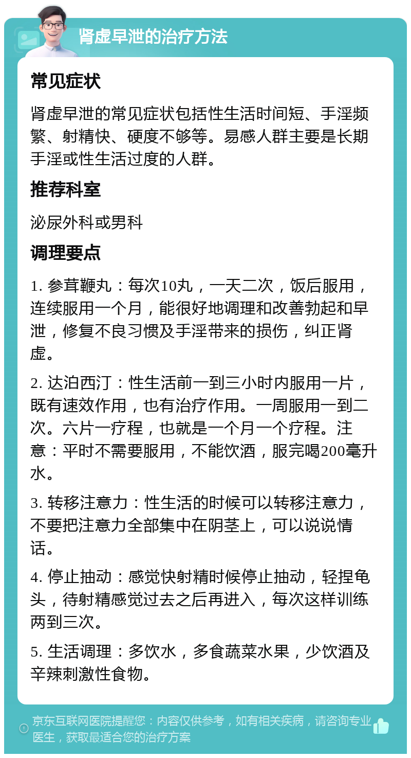 肾虚早泄的治疗方法 常见症状 肾虚早泄的常见症状包括性生活时间短、手淫频繁、射精快、硬度不够等。易感人群主要是长期手淫或性生活过度的人群。 推荐科室 泌尿外科或男科 调理要点 1. 参茸鞭丸：每次10丸，一天二次，饭后服用，连续服用一个月，能很好地调理和改善勃起和早泄，修复不良习惯及手淫带来的损伤，纠正肾虚。 2. 达泊西汀：性生活前一到三小时内服用一片，既有速效作用，也有治疗作用。一周服用一到二次。六片一疗程，也就是一个月一个疗程。注意：平时不需要服用，不能饮酒，服完喝200毫升水。 3. 转移注意力：性生活的时候可以转移注意力，不要把注意力全部集中在阴茎上，可以说说情话。 4. 停止抽动：感觉快射精时候停止抽动，轻捏龟头，待射精感觉过去之后再进入，每次这样训练两到三次。 5. 生活调理：多饮水，多食蔬菜水果，少饮酒及辛辣刺激性食物。