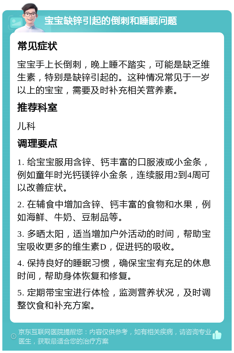 宝宝缺锌引起的倒刺和睡眠问题 常见症状 宝宝手上长倒刺，晚上睡不踏实，可能是缺乏维生素，特别是缺锌引起的。这种情况常见于一岁以上的宝宝，需要及时补充相关营养素。 推荐科室 儿科 调理要点 1. 给宝宝服用含锌、钙丰富的口服液或小金条，例如童年时光钙镁锌小金条，连续服用2到4周可以改善症状。 2. 在辅食中增加含锌、钙丰富的食物和水果，例如海鲜、牛奶、豆制品等。 3. 多晒太阳，适当增加户外活动的时间，帮助宝宝吸收更多的维生素D，促进钙的吸收。 4. 保持良好的睡眠习惯，确保宝宝有充足的休息时间，帮助身体恢复和修复。 5. 定期带宝宝进行体检，监测营养状况，及时调整饮食和补充方案。