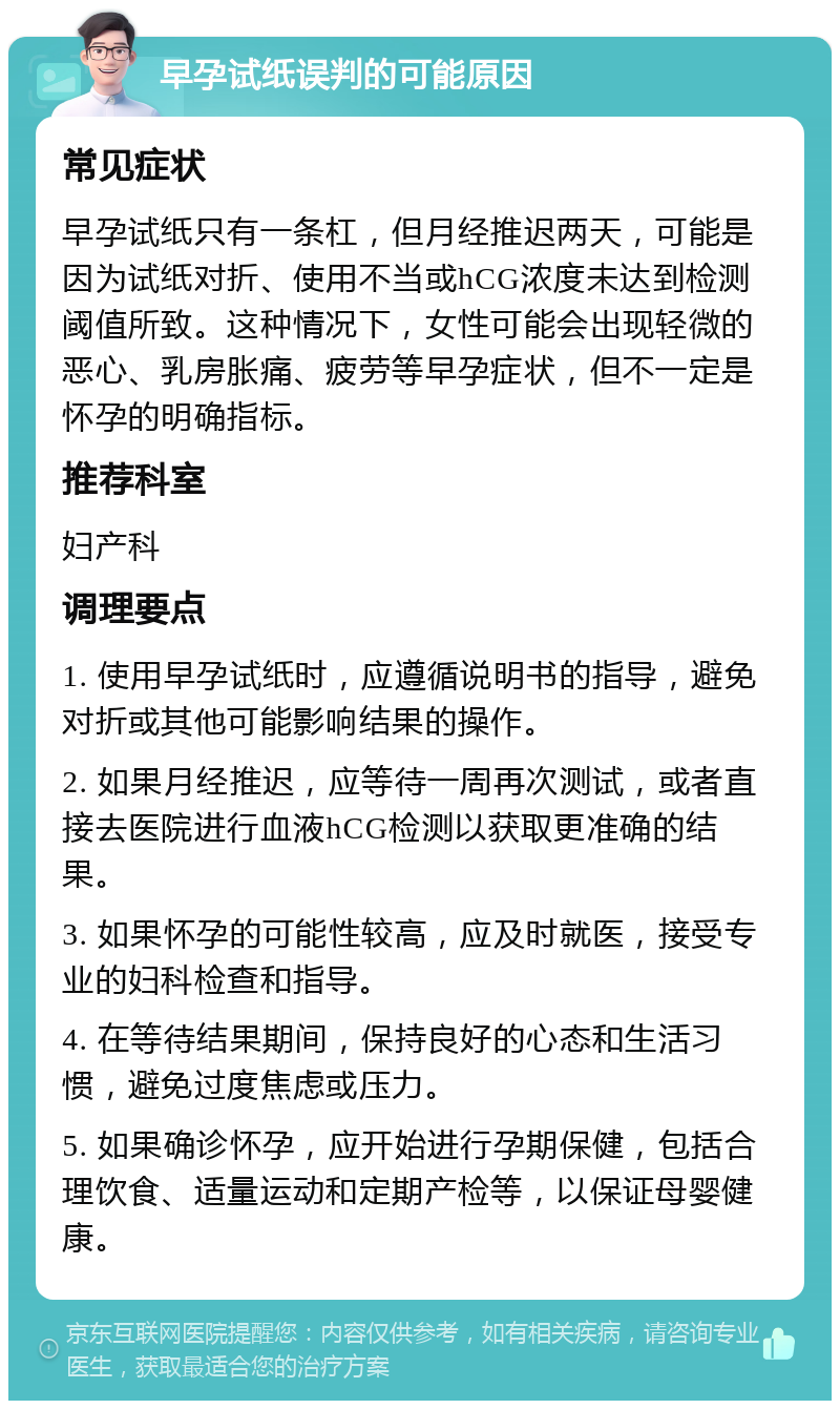 早孕试纸误判的可能原因 常见症状 早孕试纸只有一条杠，但月经推迟两天，可能是因为试纸对折、使用不当或hCG浓度未达到检测阈值所致。这种情况下，女性可能会出现轻微的恶心、乳房胀痛、疲劳等早孕症状，但不一定是怀孕的明确指标。 推荐科室 妇产科 调理要点 1. 使用早孕试纸时，应遵循说明书的指导，避免对折或其他可能影响结果的操作。 2. 如果月经推迟，应等待一周再次测试，或者直接去医院进行血液hCG检测以获取更准确的结果。 3. 如果怀孕的可能性较高，应及时就医，接受专业的妇科检查和指导。 4. 在等待结果期间，保持良好的心态和生活习惯，避免过度焦虑或压力。 5. 如果确诊怀孕，应开始进行孕期保健，包括合理饮食、适量运动和定期产检等，以保证母婴健康。