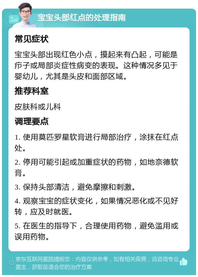 宝宝头部红点的处理指南 常见症状 宝宝头部出现红色小点，摸起来有凸起，可能是疖子或局部炎症性病变的表现。这种情况多见于婴幼儿，尤其是头皮和面部区域。 推荐科室 皮肤科或儿科 调理要点 1. 使用莫匹罗星软膏进行局部治疗，涂抹在红点处。 2. 停用可能引起或加重症状的药物，如地奈德软膏。 3. 保持头部清洁，避免摩擦和刺激。 4. 观察宝宝的症状变化，如果情况恶化或不见好转，应及时就医。 5. 在医生的指导下，合理使用药物，避免滥用或误用药物。