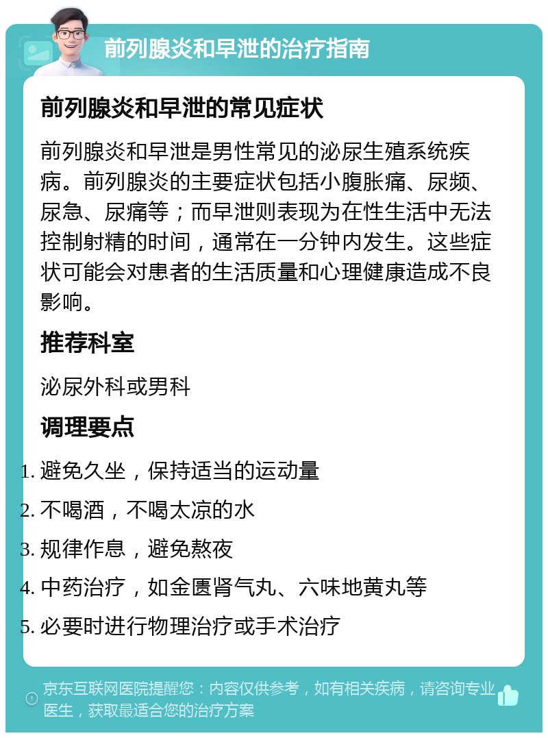 前列腺炎和早泄的治疗指南 前列腺炎和早泄的常见症状 前列腺炎和早泄是男性常见的泌尿生殖系统疾病。前列腺炎的主要症状包括小腹胀痛、尿频、尿急、尿痛等；而早泄则表现为在性生活中无法控制射精的时间，通常在一分钟内发生。这些症状可能会对患者的生活质量和心理健康造成不良影响。 推荐科室 泌尿外科或男科 调理要点 避免久坐，保持适当的运动量 不喝酒，不喝太凉的水 规律作息，避免熬夜 中药治疗，如金匮肾气丸、六味地黄丸等 必要时进行物理治疗或手术治疗