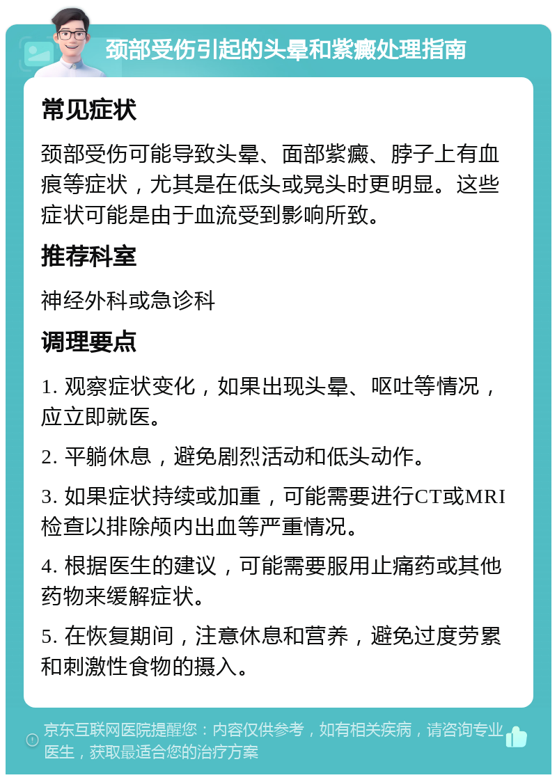 颈部受伤引起的头晕和紫癜处理指南 常见症状 颈部受伤可能导致头晕、面部紫癜、脖子上有血痕等症状，尤其是在低头或晃头时更明显。这些症状可能是由于血流受到影响所致。 推荐科室 神经外科或急诊科 调理要点 1. 观察症状变化，如果出现头晕、呕吐等情况，应立即就医。 2. 平躺休息，避免剧烈活动和低头动作。 3. 如果症状持续或加重，可能需要进行CT或MRI检查以排除颅内出血等严重情况。 4. 根据医生的建议，可能需要服用止痛药或其他药物来缓解症状。 5. 在恢复期间，注意休息和营养，避免过度劳累和刺激性食物的摄入。