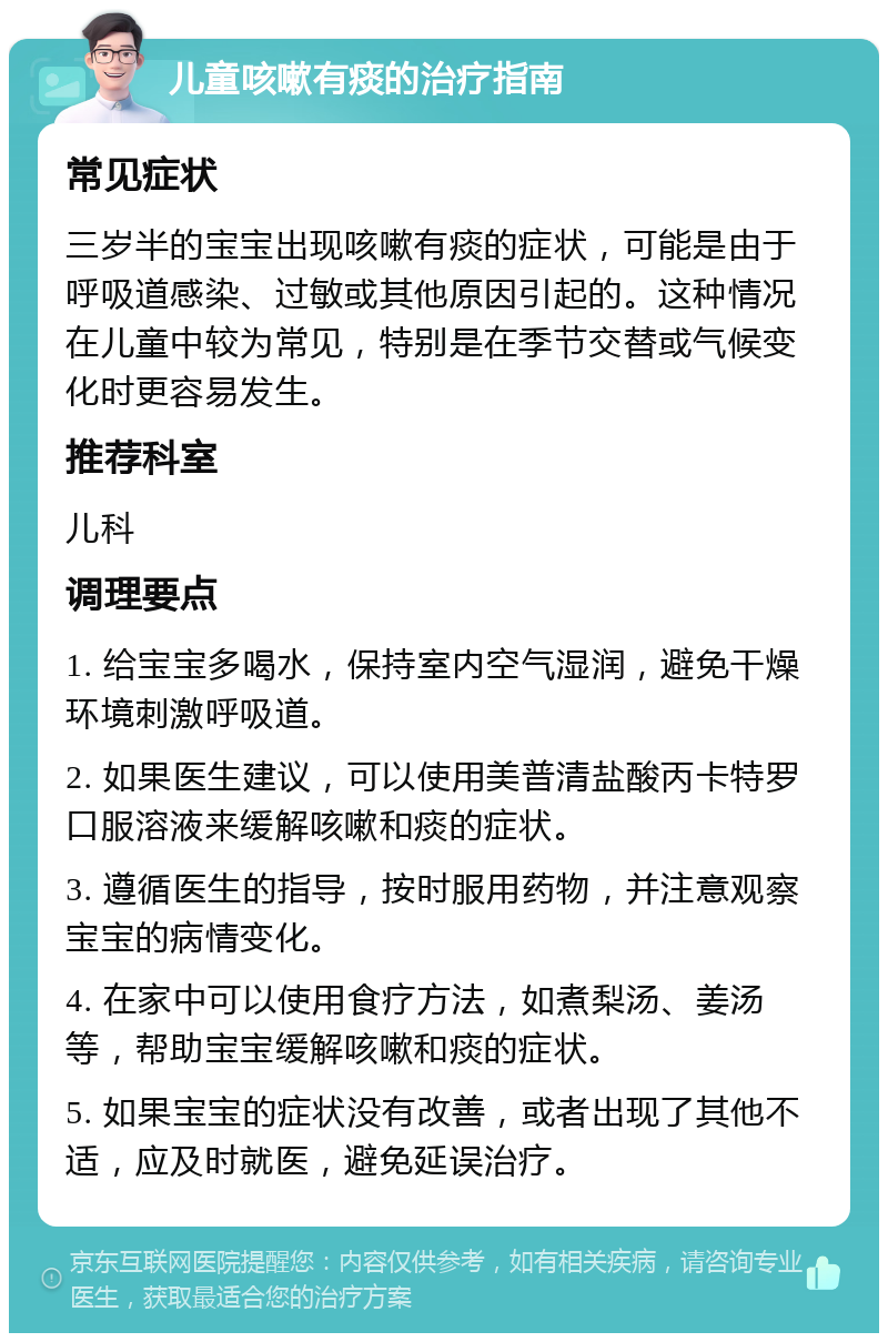 儿童咳嗽有痰的治疗指南 常见症状 三岁半的宝宝出现咳嗽有痰的症状，可能是由于呼吸道感染、过敏或其他原因引起的。这种情况在儿童中较为常见，特别是在季节交替或气候变化时更容易发生。 推荐科室 儿科 调理要点 1. 给宝宝多喝水，保持室内空气湿润，避免干燥环境刺激呼吸道。 2. 如果医生建议，可以使用美普清盐酸丙卡特罗口服溶液来缓解咳嗽和痰的症状。 3. 遵循医生的指导，按时服用药物，并注意观察宝宝的病情变化。 4. 在家中可以使用食疗方法，如煮梨汤、姜汤等，帮助宝宝缓解咳嗽和痰的症状。 5. 如果宝宝的症状没有改善，或者出现了其他不适，应及时就医，避免延误治疗。