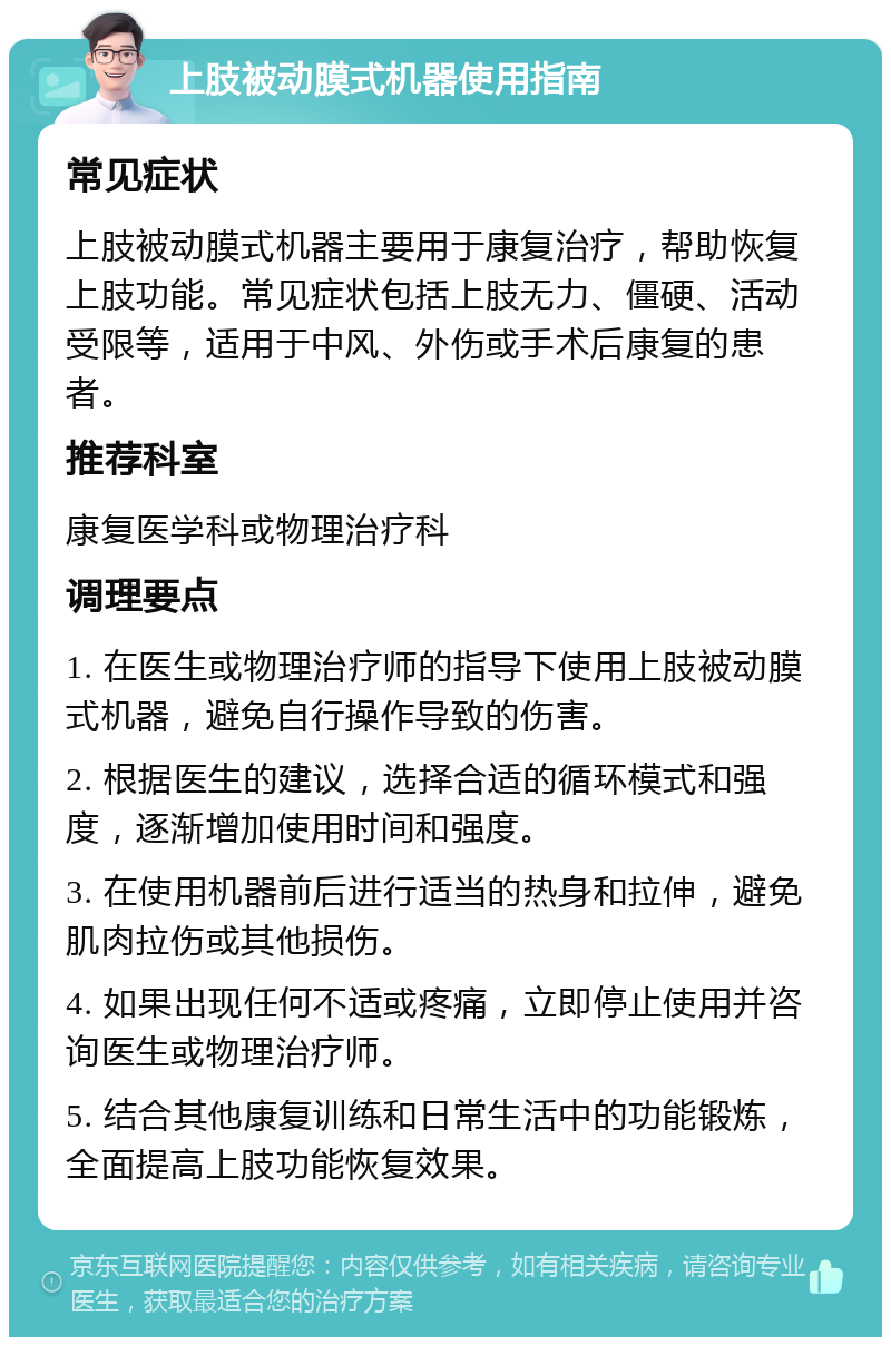 上肢被动膜式机器使用指南 常见症状 上肢被动膜式机器主要用于康复治疗，帮助恢复上肢功能。常见症状包括上肢无力、僵硬、活动受限等，适用于中风、外伤或手术后康复的患者。 推荐科室 康复医学科或物理治疗科 调理要点 1. 在医生或物理治疗师的指导下使用上肢被动膜式机器，避免自行操作导致的伤害。 2. 根据医生的建议，选择合适的循环模式和强度，逐渐增加使用时间和强度。 3. 在使用机器前后进行适当的热身和拉伸，避免肌肉拉伤或其他损伤。 4. 如果出现任何不适或疼痛，立即停止使用并咨询医生或物理治疗师。 5. 结合其他康复训练和日常生活中的功能锻炼，全面提高上肢功能恢复效果。