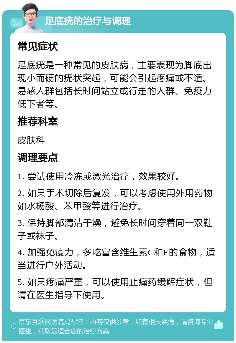 足底疣的治疗与调理 常见症状 足底疣是一种常见的皮肤病，主要表现为脚底出现小而硬的疣状突起，可能会引起疼痛或不适。易感人群包括长时间站立或行走的人群、免疫力低下者等。 推荐科室 皮肤科 调理要点 1. 尝试使用冷冻或激光治疗，效果较好。 2. 如果手术切除后复发，可以考虑使用外用药物如水杨酸、苯甲酸等进行治疗。 3. 保持脚部清洁干燥，避免长时间穿着同一双鞋子或袜子。 4. 加强免疫力，多吃富含维生素C和E的食物，适当进行户外活动。 5. 如果疼痛严重，可以使用止痛药缓解症状，但请在医生指导下使用。