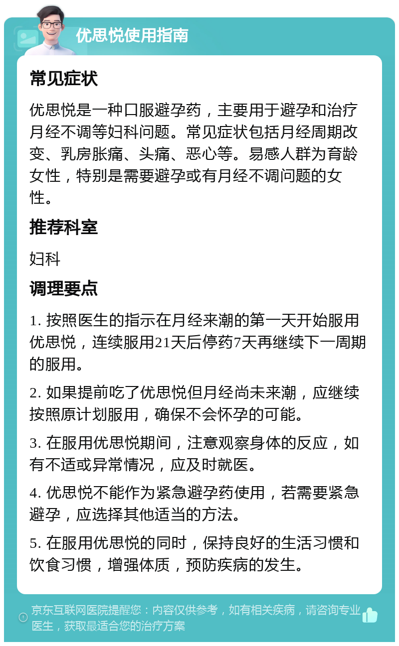 优思悦使用指南 常见症状 优思悦是一种口服避孕药，主要用于避孕和治疗月经不调等妇科问题。常见症状包括月经周期改变、乳房胀痛、头痛、恶心等。易感人群为育龄女性，特别是需要避孕或有月经不调问题的女性。 推荐科室 妇科 调理要点 1. 按照医生的指示在月经来潮的第一天开始服用优思悦，连续服用21天后停药7天再继续下一周期的服用。 2. 如果提前吃了优思悦但月经尚未来潮，应继续按照原计划服用，确保不会怀孕的可能。 3. 在服用优思悦期间，注意观察身体的反应，如有不适或异常情况，应及时就医。 4. 优思悦不能作为紧急避孕药使用，若需要紧急避孕，应选择其他适当的方法。 5. 在服用优思悦的同时，保持良好的生活习惯和饮食习惯，增强体质，预防疾病的发生。