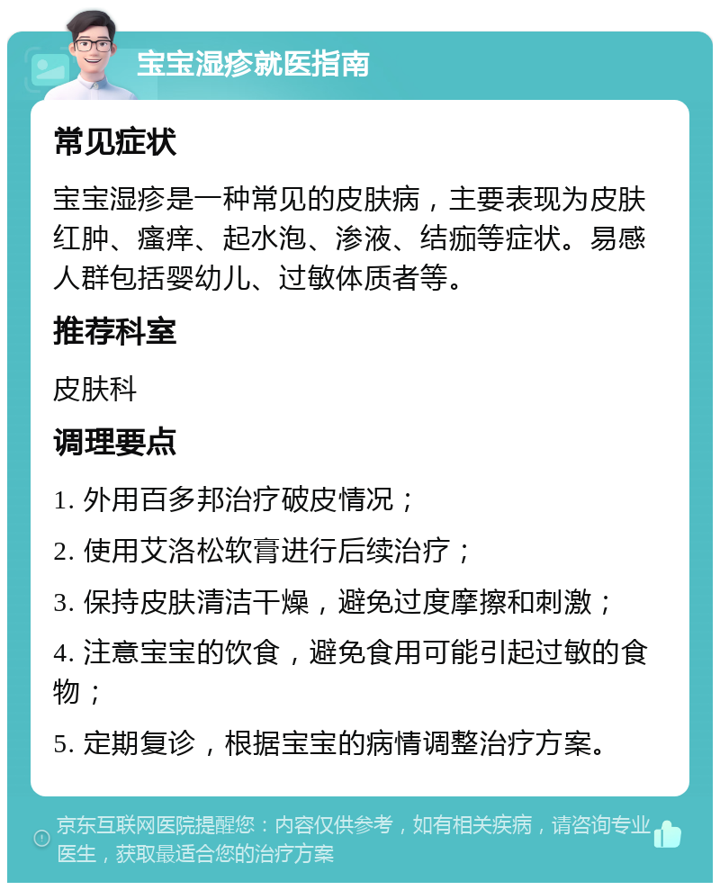 宝宝湿疹就医指南 常见症状 宝宝湿疹是一种常见的皮肤病，主要表现为皮肤红肿、瘙痒、起水泡、渗液、结痂等症状。易感人群包括婴幼儿、过敏体质者等。 推荐科室 皮肤科 调理要点 1. 外用百多邦治疗破皮情况； 2. 使用艾洛松软膏进行后续治疗； 3. 保持皮肤清洁干燥，避免过度摩擦和刺激； 4. 注意宝宝的饮食，避免食用可能引起过敏的食物； 5. 定期复诊，根据宝宝的病情调整治疗方案。